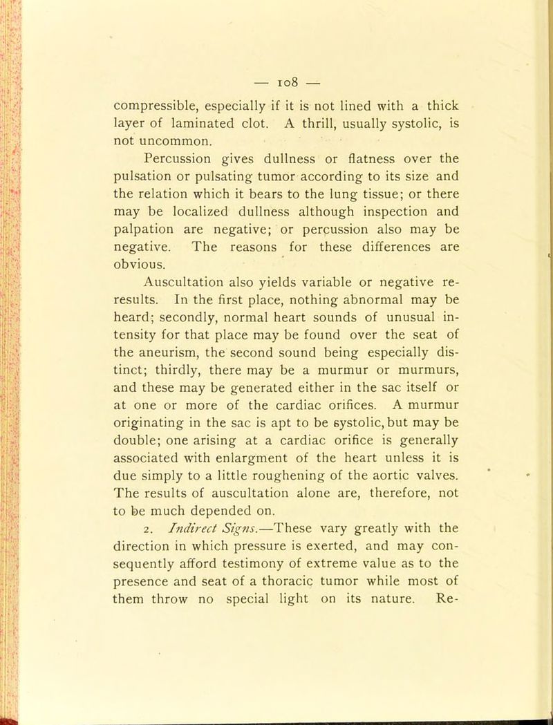 — io8 — compressible, especially if it is not lined with a thick layer of laminated clot. A thrill, usually systolic, is not uncommon. Percussion gives dullness or flatness over the pulsation or pulsating tumor according to its size and the relation which it bears to the lung tissue; or there may be localized dullness although inspection and palpation are negative; or percussion also may be negative. The reasons for these differences are obvious. Auscultation also yields variable or negative re- results. In the first place, nothing abnormal may be heard; secondly, normal heart sounds of unusual in- tensity for that place may be found over the seat of the aneurism, the second sound being especially dis- tinct; thirdly, there may be a murmur or murmurs, and these may be generated either in the sac itself or at one or more of the cardiac orifices. A murmur originating in the sac is apt to be systolic, but may be double; one arising at a cardiac orifice is generally associated with enlargment of the heart unless it is due simply to a little roughening of the aortic valves. The results of auscultation alone are, therefore, not to be much depended on. 2. Indirect Signs.—These vary greatly with the direction in which pressure is exerted, and may con- sequently afford testimony of extreme value as to the presence and seat of a thoracic tumor while most of them throw no special light on its nature. Re-