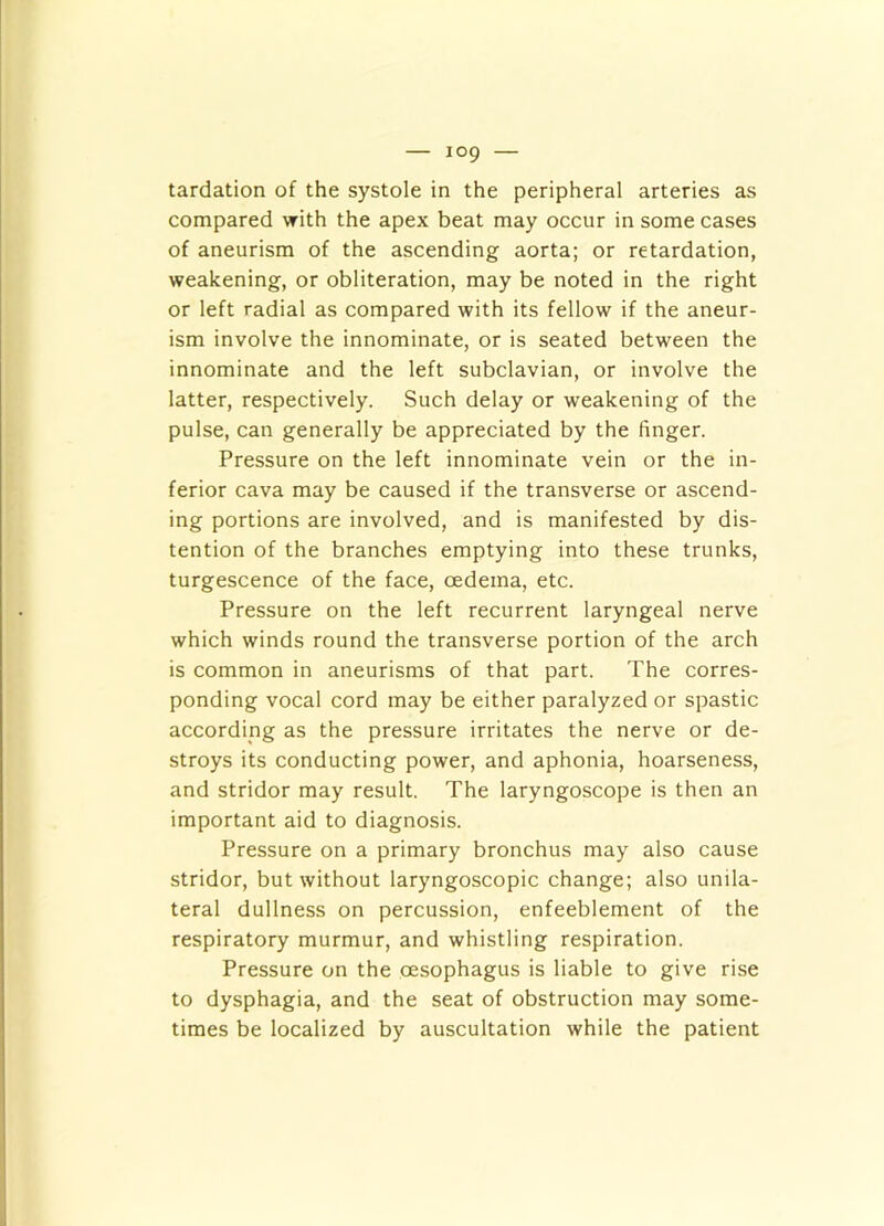 tardation of the systole in the peripheral arteries as compared with the apex beat may occur in some cases of aneurism of the ascending aorta; or retardation, weakening, or obliteration, may be noted in the right or left radial as compared with its fellow if the aneur- ism involve the innominate, or is seated between the innominate and the left subclavian, or involve the latter, respectively. Such delay or weakening of the pulse, can generally be appreciated by the finger. Pressure on the left innominate vein or the in- ferior cava may be caused if the transverse or ascend- ing portions are involved, and is manifested by dis- tention of the branches emptying into these trunks, turgescence of the face, oedema, etc. Pressure on the left recurrent laryngeal nerve which winds round the transverse portion of the arch is common in aneurisms of that part. The corres- ponding vocal cord may be either paralyzed or spastic according as the pressure irritates the nerve or de- stroys its conducting power, and aphonia, hoarseness, and stridor may result. The laryngoscope is then an important aid to diagnosis. Pressure on a primary bronchus may also cause stridor, but without laryngoscopic change; also unila- teral dullness on percussion, enfeeblement of the respiratory murmur, and whistling respiration. Pressure on the oesophagus is liable to give rise to dysphagia, and the seat of obstruction may some- times be localized by auscultation while the patient