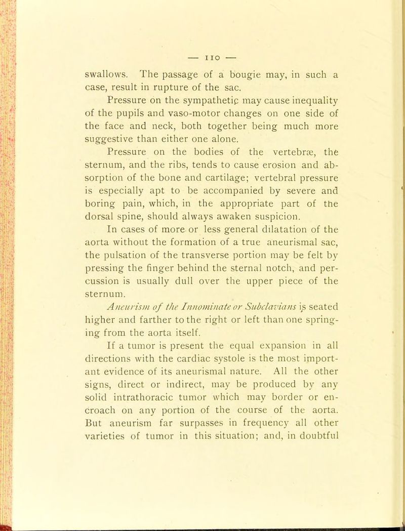 I lO swallows. The passage of a bougie may, in such a case, result in rupture of the sac. Pressure on the sympathetip may cause inequality of the pupils and vaso-motor changes on one side of the face and neck, both together being much more suggestive than either one alone. Pressure on the bodies of the vertebrje, the sternum, and the ribs, tends to cause erosion and ab- sorption of the bone and cartilage; vertebral pressure is especially apt to be accompanied by severe and boring pain, which, in the appropriate part of the dorsal spine, should always awaken suspicion. In cases of more or less general dilatation of the aorta without the formation of a true aneurismal sac, the pulsation of the transverse portion may be felt b}^ pressing the finger behind the sternal notch, and per- cussion is usually dull over the upper piece of the sternum. Aneurism of the Innominate or Subclavians is seated higher and farther to the right or left than one spring- ing from the aorta itself. If a tumor is present the equal expansion in all directions with the cardiac systole is the most import- ant evidence of its aneurismal nature. All the other signs, direct or indirect, may be produced by any solid intrathoracic tumor which may border or en- croach on any portion of the course of the aorta. But aneurism far surpasses in frequency all other varieties of tumor in this situation; and, in doubtful