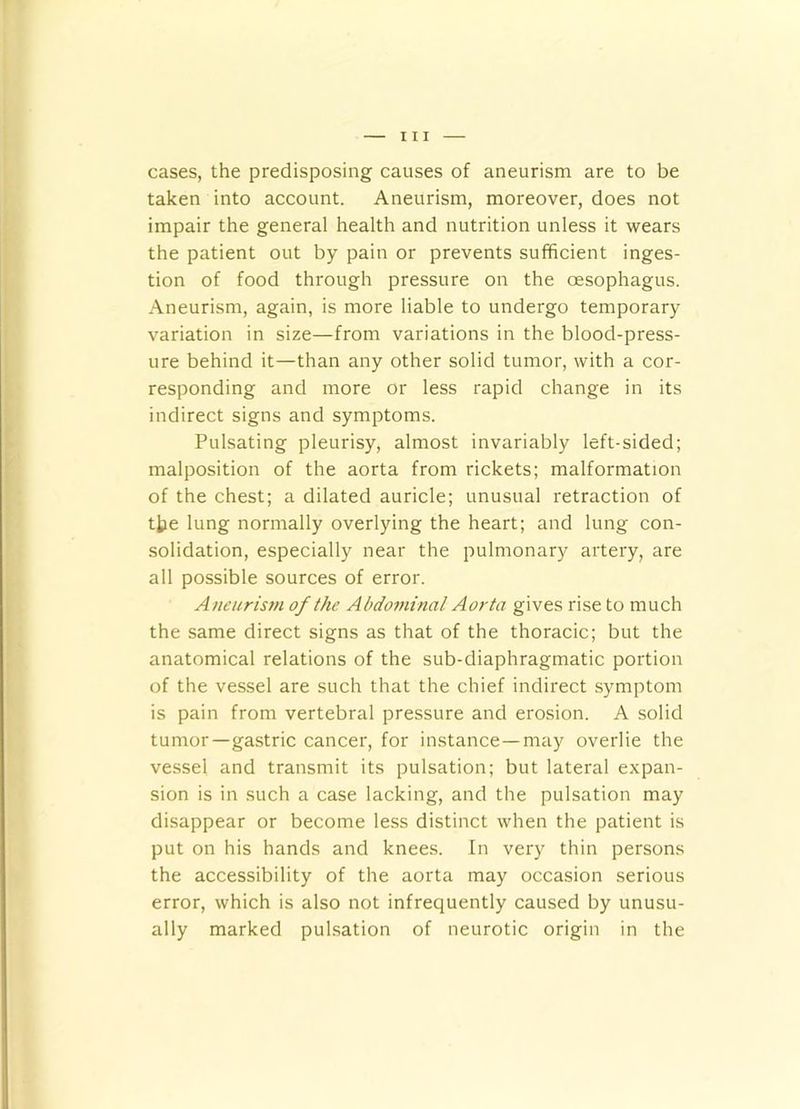 cases, the predisposing causes of aneurism are to be taken into account. Aneurism, moreover, does not impair the general health and nutrition unless it wears the patient out by pain or prevents sufficient inges- tion of food through pressure on the oesophagus. Aneurism, again, is more liable to undergo temporary variation in size—from variations in the blood-press- ure behind it—than any other solid tumor, with a cor- responding and more or less rapid change in its indirect signs and symptoms. Pulsating pleurisy, almost invariably left-sided; malposition of the aorta from rickets; malformation of the chest; a dilated auricle; unusual retraction of tjje lung normally overlying the heart; and lung con- solidation, especially near the pulmonary artery, are all possible sources of error. Aneurism of the Abdominal Aorta gives rise to much the same direct signs as that of the thoracic; but the anatomical relations of the sub-diaphragmatic portion of the vessel are such that the chief indirect symptom is pain from vertebral pressure and erosion. A solid tumor—gastric cancer, for instance—may overlie the vessel and transmit its pulsation; but lateral expan- sion is in such a case lacking, and the pulsation may disappear or become less distinct when the patient is put on his hands and knees. In very thin persons the accessibility of the aorta may occasion serious error, which is also not infrequently caused by unusu- ally marked pulsation of neurotic origin in the