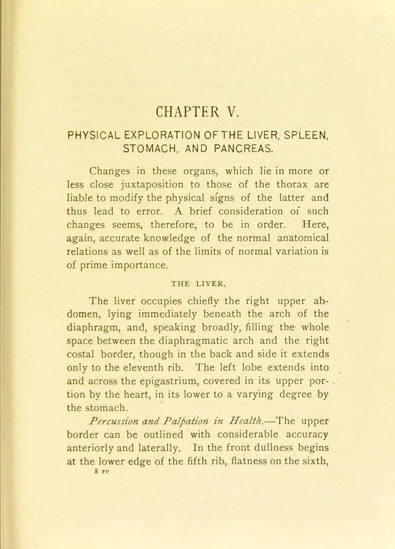 PHYSICAL EXPLORATION OFTHE LIVER, SPLEEN. STOMACH, AND PANCREAS. Changes in these organs, which lie in more or less close juxtaposition to those of the thorax are liable to modify the physical signs of the latter and thus lead to error. A brief consideration of such changes seems, therefore, to be in order. Here, again, accurate knowledge of the normal anatomical relations as well as of the limits of normal variation is of prime importance. THE LIVER. The liver occupies chiefly the right upper ab- domen, lying immediately beneath the arch of the diaphragm, and, speaking broadly, filling the' whole space between the diaphragmatic arch and the right costal border, though in the back and side it extends only to the eleventh rib. The left lobe extends into and across the epigastrium, covered in its upper por- tion by the heart, in its lower to a varying degree by the stomach. Percussion and Palpation in Health.—The upper border can be outlined with considerable accuracy anteriorly and laterally. In the front dullness begins at the lower edge of the fifth rib, flatness on the sixth, 8 pp