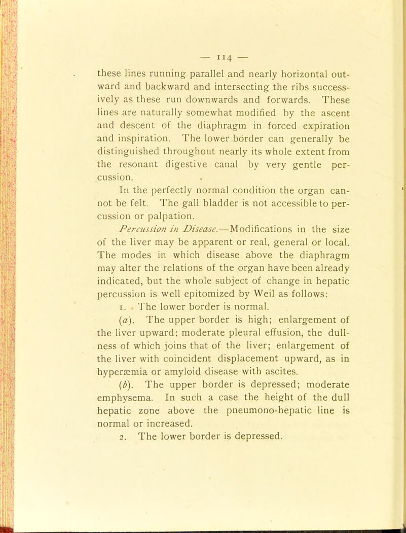these lines running parallel and nearly horizontal out- ward and backward and intersecting the ribs success- ively as these run downwards and forwards. These lines are naturally somewhat modified by the ascent and descent of the diaphragm in forced expiration and inspiration. The lower border can generally be distinguished throughout nearly its whole extent from the resonant digestive canal by very gentle per- cussion. In the perfectly normal condition the organ can- not be felt. The gall bladder is not accessible to per- cussion or palpation. Percussion in Disease.—Modifications in the size of the liver may be apparent or real, general or local. The modes in which disease above the diaphragm may alter the relations of the organ have been already indicated, but the whole subject of change in hepatic percussion is well epitomized by Weil as follows: 1. . 'I’he lower border is normal. (a). The upper border is high; enlargement of the liver upward: moderate pleural effusion, the dull- ness of which joins that of the liver; enlargement of the liver with coincident displacement upward, as in hyperasmia or amyloid disease with ascites. {b). The upper border is depressed; moderate emphysema. In such a case the height of the dull hepatic zone above the pneumono-hepatic line is normal or increased. 2. The lower border is depressed.