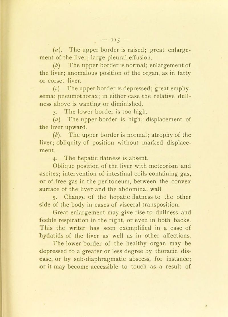 (<7). The upper border is raised; great enlarge- ment of the liver; large pleural effusion. (d). The upper border is normal; enlargement of the liver; anomalous position of the organ, as in fatty or corset liver. (c) The upper border is depressed; great emphy- sema; pneumothorax; in either case the relative dull- ness above is wanting or diminished. 3. The lower border is too high. (a) The upper border is high; displacement of the liver upward. (d) . The upper border is normal; atrophy of the liver; obliquity of position without marked displace- ment. 4. The hepatic flatness is absent. Oblique position of the liver with meteorism and ascites; intervention of intestinal coils containing gas, or of free gas in the peritoneum, between the convex surface of the liver and the abdominal wall. 5. Change of the hepatic flatness to the other side of the body in cases of visceral transposition. Great enlargement may give rise to dullness and feeble respiration in the right, or even in both backs. This the writer has seen exemplified in a case of hydatids of the liver as well as in other affections. The lower border of the healthy organ may be depressed to a greater or less degree by thoracic dis- ease, or by sub-diaphragmatic abscess, for instance; or it may become accessible to touch as a result of