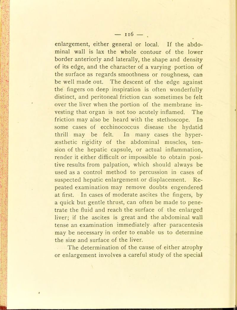 enlargement, either general or local. If the abdo- minal wall is lax the whole contour of the lower border anteriorly and laterally, the shape and density of its edge, and the character of a varying portion of the surface as regards smoothness or roughness, can be well made out. The descent of the edge against the fingers on deep inspiration is often wonderfully distinct, and peritoneal friction can sometimes be felt over the liver when the portion of the membrane in- vesting that organ is not too acutely inflamed. The friction may also be heard with the stethoscope. In some cases of ecchinococcus disease the hydatid thrill may be felt. In many cases the hyper- aesthetic rigidity of the abdominal muscles, ten- sion of the hepatic capsule, or actual inflammation, render it either difficult or impossible to obtain posi- tive results from palpation, which should always be used as a control method to percussion in cases of suspected hepatic enlargement or displacement. Re- peated examination may remove doubts engendered at first. In cases of moderate ascites the fingers, by a quick but gentle thrust, can often be made to pene- trate the fluid and reach the surface of the enlarged liver; if the ascites is great and the abdominal wall tense an examination immediately after paracentesis may be necessary in order to enable us to determine the size and surface of the liver. The determination of the cause of either atrophy or enlargement involves a careful study of the special