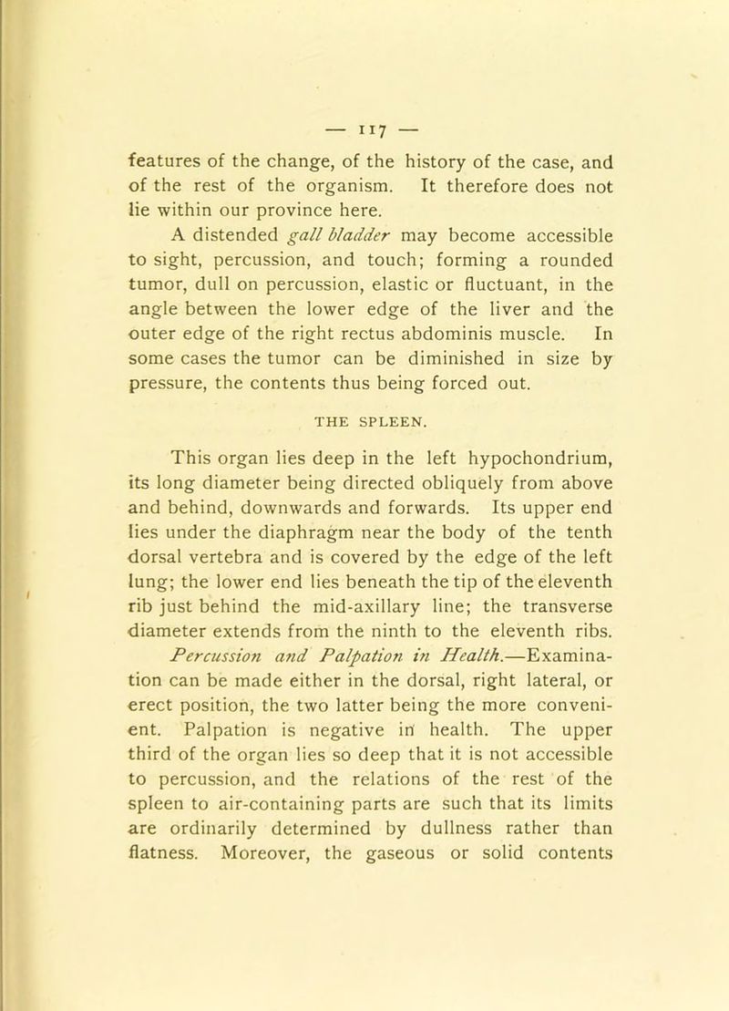 features of the change, of the history of the case, and of the rest of the organism. It therefore does not lie within our province here. A distended gall bladder may become accessible to sight, percussion, and touch; forming a rounded tumor, dull on percussion, elastic or fluctuant, in the angle between the lower edge of the liver and the outer edge of the right rectus abdominis muscle. In some cases the tumor can be diminished in size by pressure, the contents thus being forced out. THE SPLEEN. This organ lies deep in the left hypochondrium, its long diameter being directed obliquely from above and behind, downwards and forwards. Its upper end lies under the diaphragm near the body of the tenth dorsal vertebra and is covered by the edge of the left lung; the lower end lies beneath the tip of the eleventh rib just behind the mid-axillary line; the transverse diameter extends from the ninth to the eleventh ribs. Percussion and Palpation in Health.—Examina- tion can be made either in the dorsal, right lateral, or erect position, the two latter being the more conveni- ent. Palpation is negative in health. The upper third of the organ lies so deep that it is not accessible to percussion, and the relations of the rest of the spleen to air-containing parts are such that its limits are ordinarily determined by dullness rather than flatness. Moreover, the gaseous or solid contents