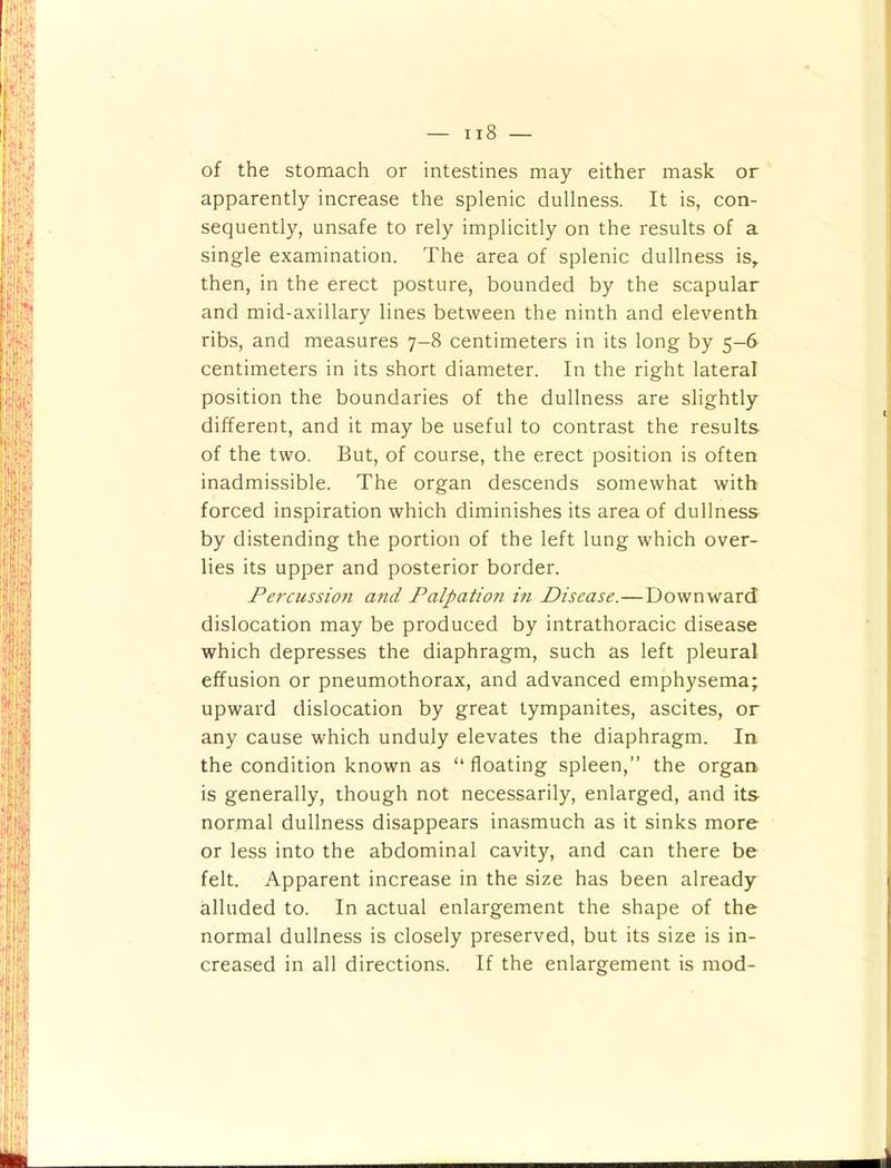 of the stomach or intestines may either mask or apparently increase the splenic dullness. It is, con- sequently, unsafe to rely implicitly on the results of a single examination. The area of splenic dullness is, then, in the erect posture, bounded by the scapular and mid-axillary lines between the ninth and eleventh ribs, and measures 7-8 centimeters in its long by 5-6 centimeters in its short diameter. In the right lateral position the boundaries of the dullness are slightly different, and it may be useful to contrast the results of the two. But, of course, the erect position is often inadmissible. The organ descends somewhat with forced inspiration which diminishes its area of dullness by distending the portion of the left lung which over- lies its upper and posterior border. Percussion and Palpation in Disease.—Downward dislocation may be produced by intrathoracic disease which depresses the diaphragm, such as left pleural effusion or pneumothorax, and advanced emphysema; upward dislocation by great tympanites, ascites, or any cause which unduly elevates the diaphragm. In the condition known as “ floating spleen,” the organ is generally, though not necessarily, enlarged, and its normal dullness disappears inasmuch as it sinks more or less into the abdominal cavity, and can there be felt. Apparent increase in the size has been already alluded to. In actual enlargement the shape of the normal dullness is closely preserved, but its size is in- creased in all directions. If the enlargement is mod-