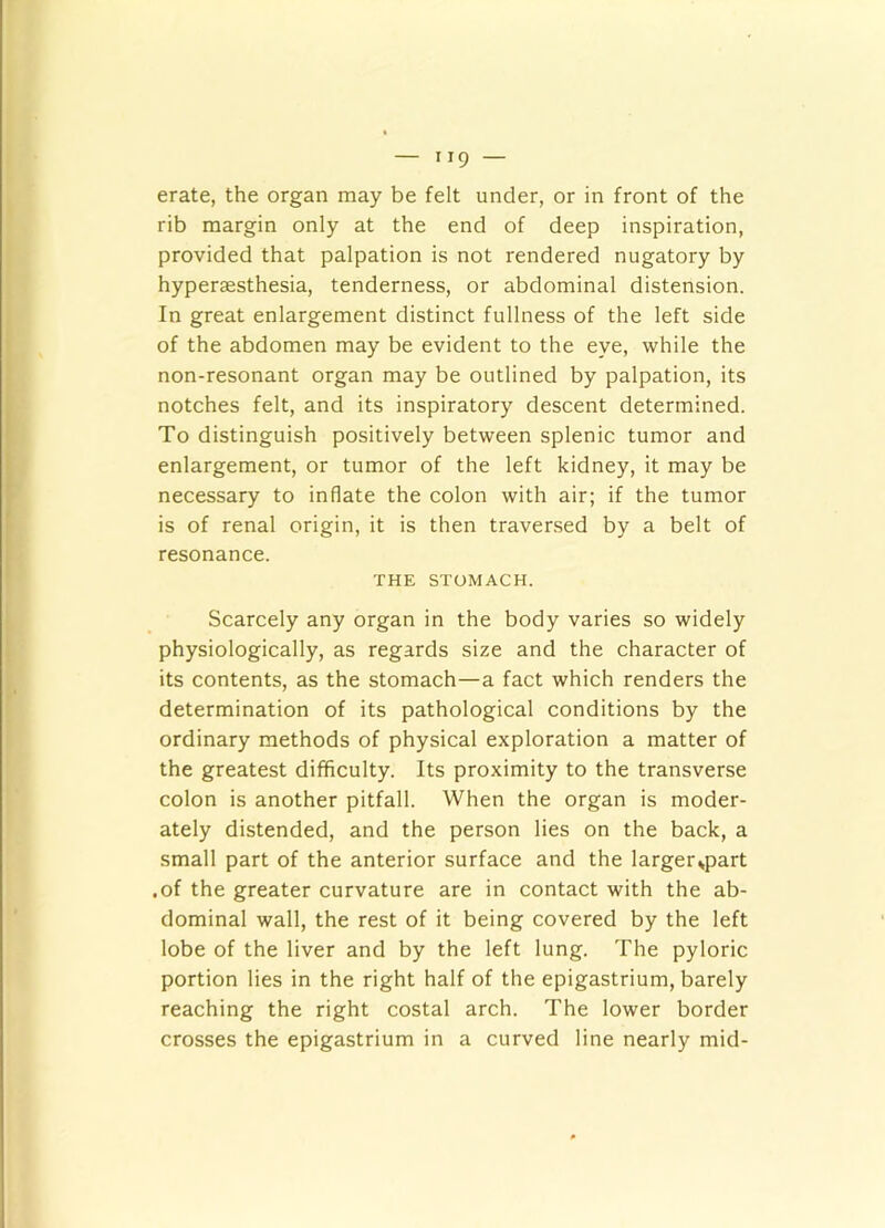 erate, the organ may be felt under, or in front of the rib margin only at the end of deep inspiration, provided that palpation is not rendered nugatory by hyperaesthesia, tenderness, or abdominal distension. In great enlargement distinct fullness of the left side of the abdomen may be evident to the eye, while the non-resonant organ may be outlined by palpation, its notches felt, and its inspiratory descent determined. To distinguish positively between splenic tumor and enlargement, or tumor of the left kidney, it may be necessary to inflate the colon with air; if the tumor is of renal origin, it is then traversed by a belt of resonance. THE STOMACH. Scarcely any organ in the body varies so widely physiologically, as regards size and the character of its contents, as the stomach—a fact which renders the determination of its pathological conditions by the ordinary methods of physical exploration a matter of the greatest difficulty. Its proximity to the transverse colon is another pitfall. When the organ is moder- ately distended, and the person lies on the back, a small part of the anterior surface and the larger^part .of the greater curvature are in contact with the ab- dominal wall, the rest of it being covered by the left lobe of the liver and by the left lung. The pyloric portion lies in the right half of the epigastrium, barely reaching the right costal arch. The lower border crosses the epigastrium in a curved line nearly mid-