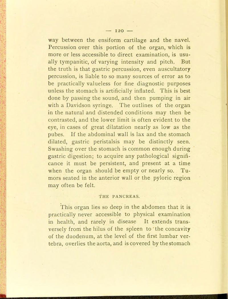 way between the ensiform cartilage and the navel. Percussion over this portion of the organ, which is more or less accessible to direct examination, is usu- ally tympanitic, of varying intensity and pitch. But the truth is that gastric percussion, even auscultatory percussion, is liable to so many sources of error as to be practically valueless for fine diagnostic purposes unless the stomach is artificially inflated. This is best done by passing the sound, and then pumping in air with a Davidson syringe. The outlines of the organ in the natural and distended conditions may then be contrasted, and the lower limit is often evident to the eye, in cases of great dilatation nearly as low as the pubes. If the abdominal wall is lax and the stomach dilated, gastric peristalsis may be distinctly seen. Swashing over the stomach is common enough during gastric digestion; to acquire any pathological signifi- cance it must be persistent, and present at a time when the organ should be empty or nearly so. Tu- mors seated in the anterior wall or the pyloric region may often be felt. THE PANCREAS. This organ lies so deep in the abdomen that it is practically never accessible to physical examination in health, and rarely in disease It extends trans- versely from the hilus of the spleen to'the concavity of the duodenum, at the level of the first lumbar ver- tebra, overlies the aorta, and is covered by the stomach