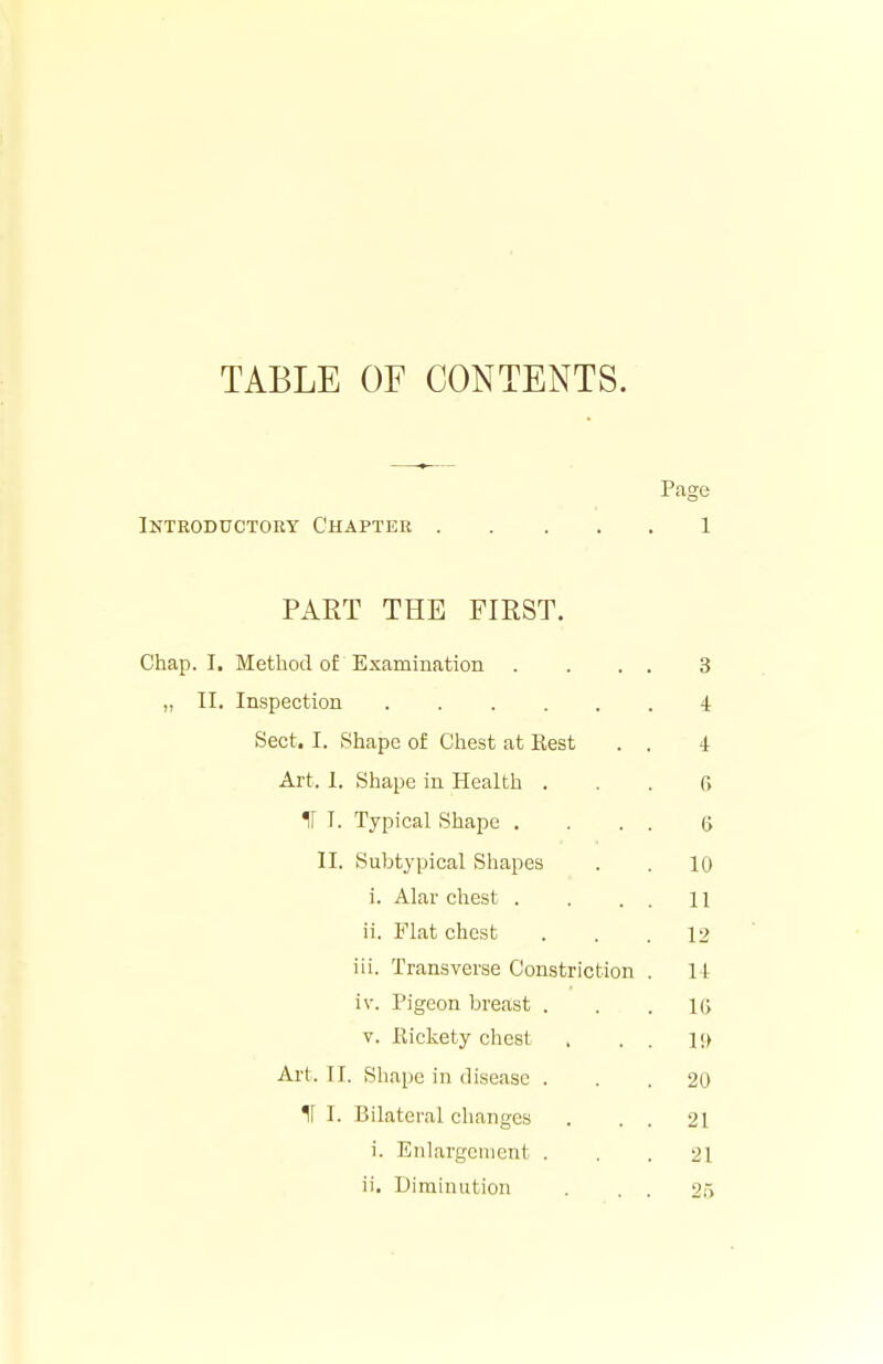 TABLE OF CONTENTS. Page Introductory Chapter 1 PART THE FIRST. Chap. I. Method of Examination . ... 3 „ II. Inspection 4 Sect. I. Shape of Chest at Rest . . 4 Art. 1. Shape in Health . . . fi ir I. Typical Shape .... ft II. Subtj'pical Shapes . . 10 i. Alar chest . . . . 11 ii. Flat chest ... 12 iii. Transverse Constriction . II iv. Pigeon breast ... 16 V. Rickety chest , . . 1!) Art. II. Shape in disease ... 20 If I. Bilateral changes . . . 21 i. Enlargement ... 21