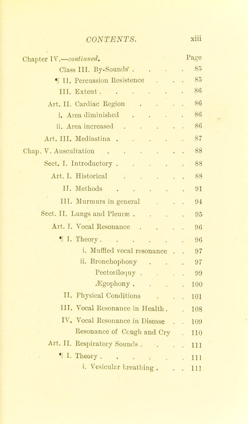 Chapter IV.—coHtiuiied, Page Class III. By-Sounds' .... 85 ir 11. Percussion llesistence . . . 8.5 III. Extent 86 Art. II. Cardiac Kegion . . . . 86 i. Area diminished .... 86 ii. Area increased 86 Art. III. Mediastina 87 Chap. V. Auscultation 88 Sect. I. Introductory 88 Art. I. Historical 88 II. Methods 91 III. Murmurs in general . . . 94 Sect. II. Lungs and Pleurfe .... 95 Art. I. Vocal Eesonance . . . . 96 M I. Theory 96 i. MufHed vocal resonance . . 97 ii. Bronchophony ... 97 Pectoriloquy . . . . 99 iEgophony . . . .100 II. Physical Conditions . . . 101 III. Vocal Eesonance in Health . 108 IV. Vocal Resonance in Disease . . 109 Resonance of Cough and Cry . 110 Art. II. Respiratory Sounds . . . . m II I. Theory lU i. Vesicular Ircatliing . . . m