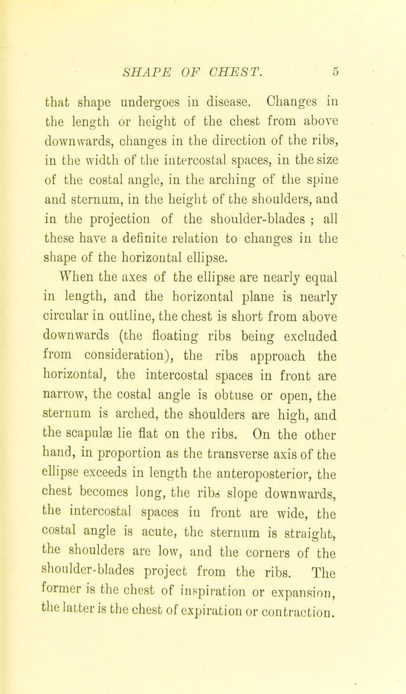 that shape undergoes iu disease. Changes in the lenoth or heig-ht of the chest from above downwards, changes in the direction of the ribs, in the width of the intercostal spaces, in the size of the costal angle, in the arching of the spine and sternum, in the height of the shoulders, and in the projection of the shoulder-blades ; all these have a definite relation to changes in the shape of the horizontal ellipse. When the axes of the ellipse are nearly equal in length, and the horizontal plane is nearly circular in outline, the chest is short from above downwards (the floating ribs being excluded from consideration), the ribs approach the horizontal, the intercostal spaces in front are narrow, the costal angle is obtuse or open, the sternum is arched, the shoulders are high, and the scapulee lie flat on the ribs. On the other hand, in proportion as the transverse axis of the ellipse exceeds in length the anteroposterior, the chest becomes long, the ribd slope downwards, the intercostal spaces iu front are wide, the costal angle is acute, the sternum is straight, the shoulders are low, and the corners of the shoulder-blades project from the ribs. The former is the chest of inspiration or expansion, the latter is the chest of expiration or contraction.