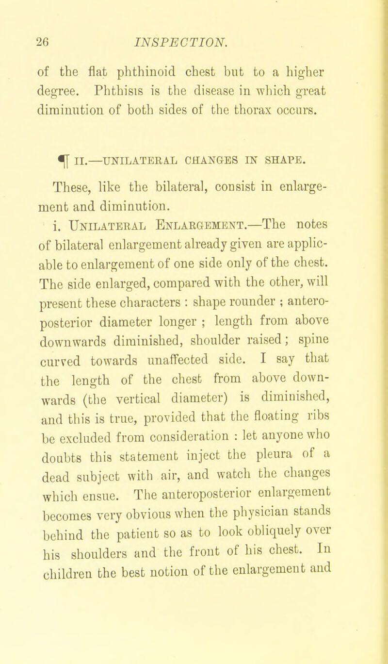 of the flat phthinoid chest but to a higher degree. Phthisis is tlie disease in 'which great diraiuution of both sides of the thorax occurs. ^ II.—UNILATERAL CHANGES IN SHAPE. These, like the bilateral, consist in enlarge- ment and diminution. i. Unilateral Enlargement.—The notes of bilateral enlargement already given are applic- able to enlargement of one side only of the chest. The side enlarged, compared with the other, will present these characters : shape rounder ; antero- posterior diameter longer ; length from above downwards diminished, shoulder raised; spine curved towards unaffected side. I say that the length of the chest from above down- wards (the vertical diameter) is diminished, and this is true, provided that the floating ribs be excluded from consideration : let anyone who doubts this statement inject the pleura of a dead subject with air, and watch the changes which ensue. The anteroposterior enlargement becomes very obvious when the physician stands behind the patient so as to look obliquely over his shoulders and the front of his chest. In children the best notion of the enlargement and