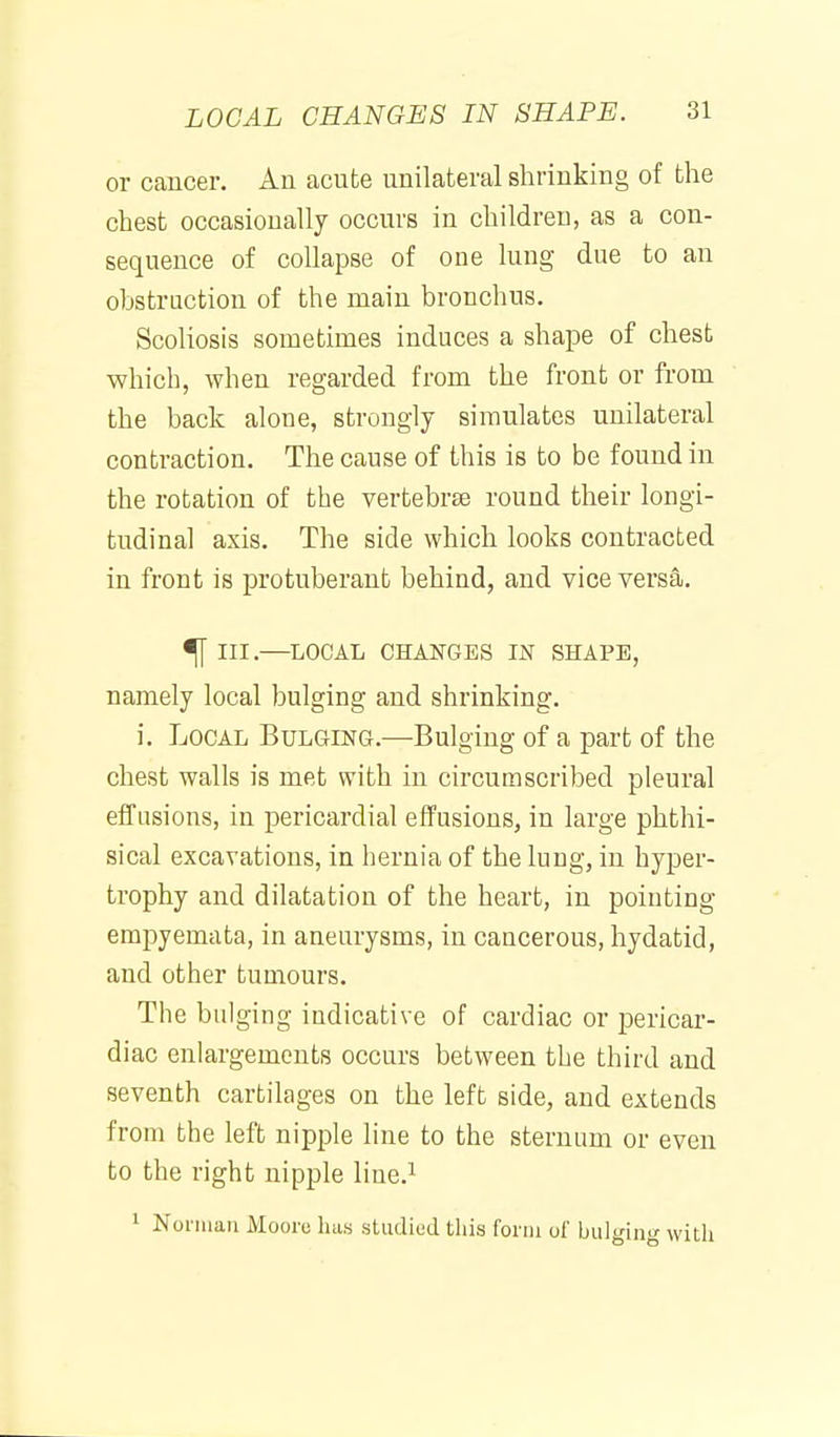 or cancer. An acute unilateral shrinking of the chest occasionally occurs in children, as a con- sequence of collapse of one lung due to an obstruction of the main bronchus. Scoliosis sometimes induces a shape of chest which, when regarded from the front or from the back alone, strongly simulates unilateral contraction. The cause of this is to be found in the rotation of the vertebrse round their longi- tudinal axis. The side which looks contracted in front is protuberant behind, and vice versa. ^ III.—LOCAL CHANGES IN SHAPE, namely local bulging and shrinking. i. Local Bulging.—Bulging of a part of the chest walls is met with in circumscribed pleural effusions, in pericardial effusions, in large phthi- sical excavations, in hernia of the lung, in hyper- trophy and dilatation of the heart, in pointing empyemata, in aneurysms, in caacerous, hydatid, and other tumours. The bulging indicative of cardiac or j)ericar- diac enlargements occurs between the third and seventh cartilages on the left side, and extends from the left nipple line to the sternum or even to the right nipple line.^ ' Norman Moore has studiod tliis form of bulging with