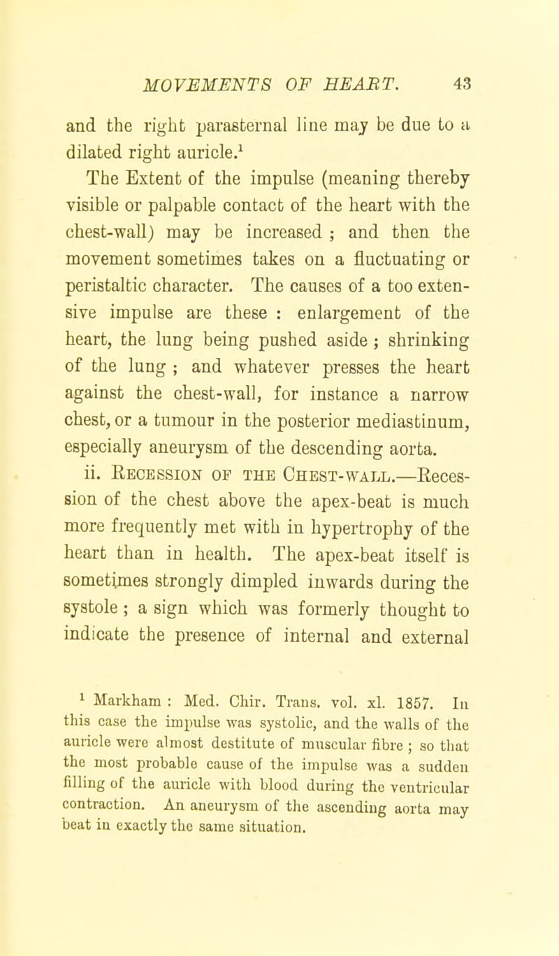 and the right parasternal line may be due to a dilated right auricle.^ The Extent of the impulse (meaning thereby visible or palpable contact of the heart with the chest-wall) may be increased ; and then the movement sometimes takes on a fluctuating or peristaltic character. The causes of a too exten- sive impulse are these : enlargement of the heart, the lung being pushed aside; shrinking of the lung ; and whatever presses the heart against the chest-wall, for instance a narrow chest, or a tumour in the posterior mediastinum, especially aneurysm of the descending aorta. ii. Recession of the Chest-wall.—Eeces- sion of the chest above the apex-beat is much more frequently met with in hypertrophy of the heart than in health. The apex-beat itself is sometimes strongly dimpled inwards during the systole ; a sign which was formerly thought to indicate the presence of internal and external 1 Markham : Med. Chir. Trans, vol. xl. 1857. In this case the impulse was systolic, and the walls of the auricle were almost destitute of muscular fibre ; so that the most probable cause of the impulse was a sudden filling of the auricle with blood during the ventricular contraction. An aneurysm of the ascending aorta may beat in exactly the same situation.