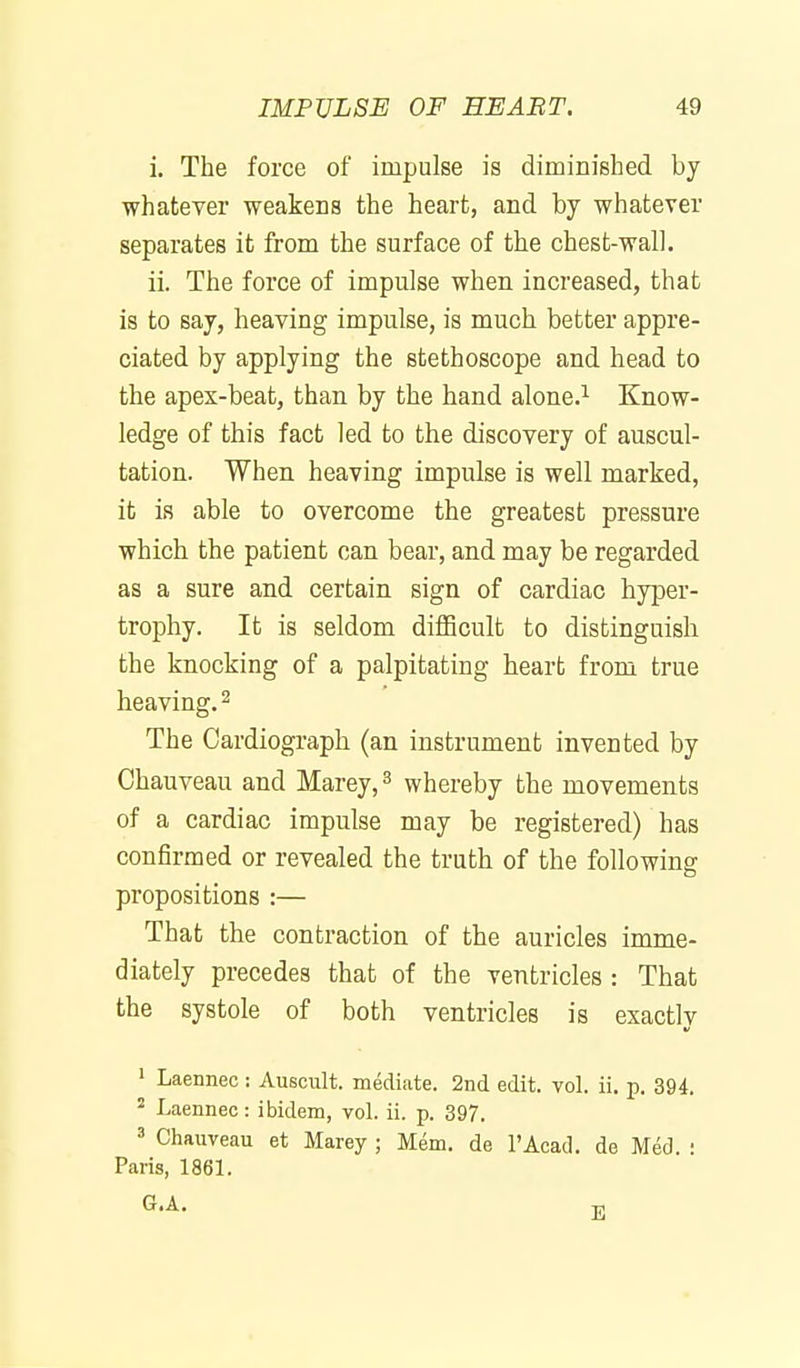 i. The force of impulse is dimiDished by whatever weakens the heart, and by whatever separates it from the surface of the chest-wall. ii. The force of impulse when increased, that is to say, heaving impulse, is much better appre- ciated by applying the stethoscope and head to the apex-beat, than by the hand alone.^ Know- ledge of this fact led to the discovery of auscul- tation. When heaving impulse is well marked, it is able to overcome the greatest pressure which the patient can bear, and may be regarded as a sure and certain sign of cardiac hyper- trophy. It is seldom difficult to distinguish the knocking of a palpitating heart from true heaving. ^ The Cardiograph (an instrument invented by Chauveau and Marey, ^ whereby the movements of a cardiac impulse may be registered) has confirmed or revealed the truth of the following propositions :— That the contraction of the auricles imme- diately precedes that of the ventricles : That the systole of both ventricles is exactly ' Laennec : Auscult. mediate. 2nd edit. vol. ii. p. 394. ^ Laennec: ibidem, vol. ii. p. 397. ' Chauveau at Marey ; Mem. de I'Acad. de Med • Paris, 1861.