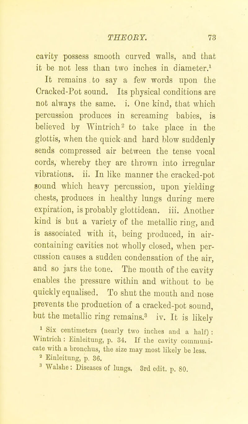caYity possess smooth curved walls, and that it be not less than two inches in diameter.^ It remains to say a few words upon the Cracked-Pot sound. Its physical conditions are not always the same. i. One kind, that which percussion produces in screaming babies, is believed by Wintrich^ to take place in the glottis, when the quick and hard blow suddenly sends compressed air between the tense vocal cords, whereby they are thrown into irregular vibrations, ii. In like manner the cracked-pot sound which heavy percussion, upon yielding chests, produces in healthy lungs during mere expiration, is probably glottidean. iii. Another kind is but a variety of the metallic ring, and is associated with it, being produced, in air- containing cavities not wholly closed, when per- cussion causes a sudden condensation of the air, and so jars the tone. The mouth of the cavity enables the pressure within and without to be quickly equalised. To shut the mouth and nose prevents the production of a cracked-pot sound, but the metallic ring remains.^ iv. It is likely 1 Six centimeters (nearly two inches and a half) : Wintrich : Einleitung, p. 34. If the cavity communi- cate with a bronchus, the size may most likely be less. 2 Einleitung, p. 36. ' Walshe: Diseases of lungs. 3rd edit. p. 80.