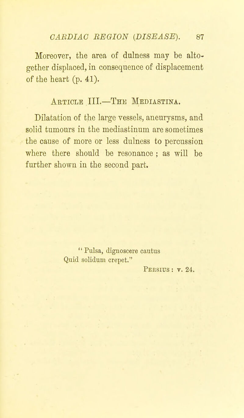 Moreover, the area of dulness may be alto- gether displaced, in consequence of displacement of the heart (p. 41). Article III.—The Mediastina. Dilatation of the large vessels, anemysms, and solid tumom'S in the mediastinum are sometimes the cause of more or less dulness to percussion where there should be resonance ; as will be further shown in the second part.  Pulsa, (lignoscere caiitus Quid solidum crepet. Persius : V. 24.