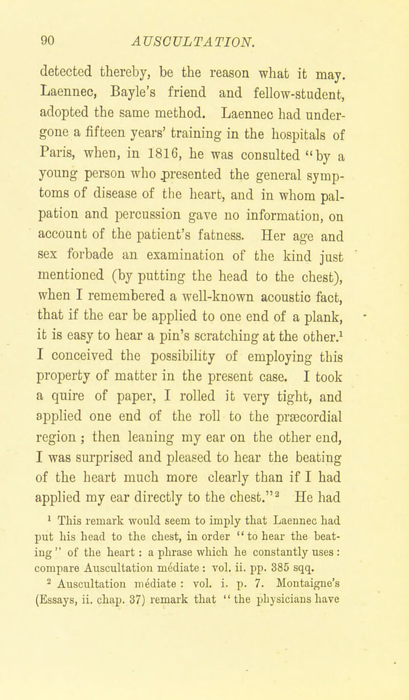 detected thereby, be the reason what it may. Laennec, Bayle's friend and fellow-student, adopted the same method. Laennec had under- gone a fifteen years' training in the hospitals of Paris, when, in 1816, he was consulted by a young person who .presented the general symp- toms of disease of the heart, and in whom pal- pation and i)ercussion gave no information, on account of the patient's fatness. Her age and sex forbade an examination of the kind just mentioned (by putting the head to the chest), when I remembered a well-known acoustic fact, that if the ear be applied to one end of a plank, it is easy to hear a pin's scratching at the other.^ I conceived the possibihty of employing this property of matter in the present case. I took a quire of paper, I rolled it very tight, and applied one end of the roll to the praecordial region ; then leaning my ear on the other end, I was sui'prised and pleased to hear the beating of the heart much more clearly than if I had applied my ear directly to the chest. ^ He had 1 This remark would seem to imply that Laennec had put his head to the chest, in order to hear the beat- ing  of the heart: a phrase which he constantly uses : compare Auscultation mediate : vol. ii. pp. 385 sqq. ^ Auscultation mediate : vol. i. p. 7. Montaigne's (Essays, ii. chap. 37) remark that the physicians have