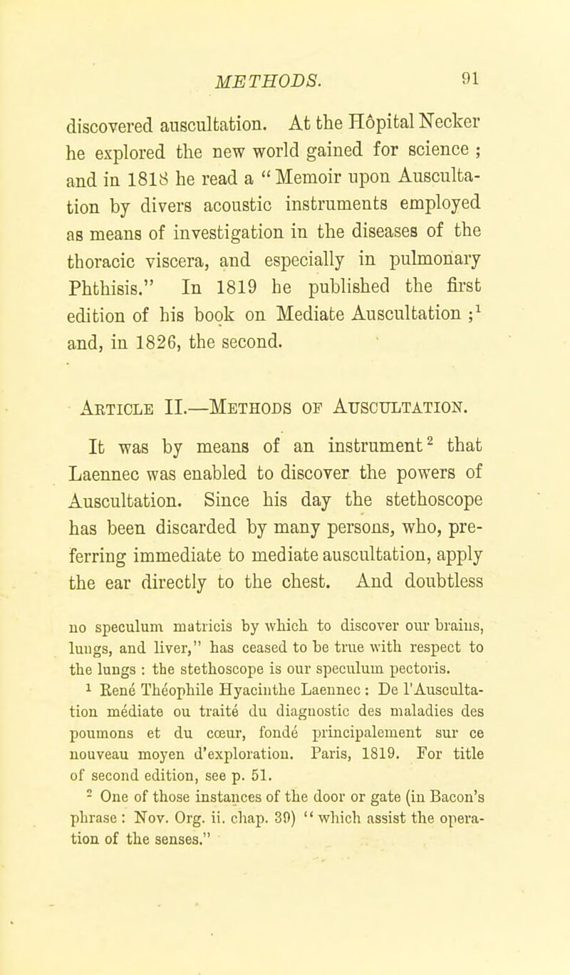 discovered auscultation. At the Hopital Necker he explored the new world gained for science ; and in 1818 he read a  Memoir upon Ausculta- tion by divers acoustic instruments employed as means of investigation in the diseases of the thoracic viscera, and especially in pulmonary Phthisis. In 1819 he published the first edition of his book on Mediate Auscultation ;i and, in 1826, the second. Article II.—Methods of Auscultation. It was by means of an instrument^ that Laennec was enabled to discover the powers of Auscultation. Since his day the stethoscope has been discarded by many persons, who, pre- ferring immediate to mediate auscultation, apply the ear directly to the chest. And doubtless no speculum matiicis by wliicli to discover our braius, luugs, and liver, has ceased to be true with respect to the lungs : the stethoscope is our speculum pectoris. 1 Rene Theophile Hyacinthe Laennec : De 1'Ausculta- tion mediate ou traite du diagnostic des maladies des poumons et du coeur, fonde principalement sur ce nouveau moyen d'exploration. Paris, 1819. For title of second edition, see p. 51. - One of those instances of the door or gate (in Bacon's phrase : Nov. Org. ii. chap. 39)  which assist the opera- tion of the senses.