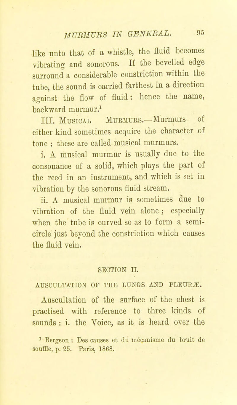 MUBMUBS IN GENEBAL. like unto that of a whistle, the fluid becomes vibrating and sonorous. If the bevelled edge surround a considerable constriction within the tube, the sound is carried farthest in a direction against the flow of fluid: hence the name, backward murmur.^ Ill, Musical Murjiubs—Murmurs of either kind sometimes acquire the character of tone ; these are called musical murmurs. i. A musical murmur is usually due to the consonance of a solid, which plays the part of the reed in an instrument, and which is set in vibration by the sonorous fluid stream. ii. A musical murmur ia sometimes due to vibration of the fluid vein alone ; especially when the tube is curved so as to form a semi- circle' just beyond the constriction which causes the fluid vein. SECTION II. AUSCULTATION OF THE LUNGS AND PLEUB^. Auscultation of the surface of the chest is practised with reference to three kinds of sounds : i. the Yoice, as it is heard over the 1 Bergeon : Des causes et du inecanisme clu bruit de souffle, p. 25. Paris, 1868.