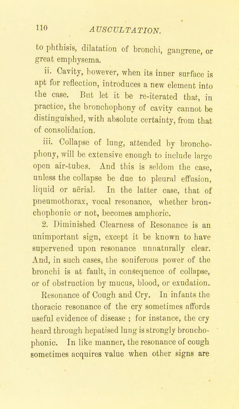 to phthisis, dilatation of bronchi, gangrene, or great emphysema. ii. Cavity, liowever, when its inner surface is apt for reflection, introduces a new element into the case. But let it be re-iterated that, in practice, the bronchophony of cavity cannot be distinguished, with absolute certainty, from that of consolidation. iii. Collapse of lung, attended by broncho- phony, will be extensive enough to include large open air-tubes. And this is seldom the case, unless the collapse be due to pleural effusion, liquid or aerial. In the latter case, that of pneumothorax, vocal resonance, whether bron- chophonic or not, becomes amphoric. 2. Diminished Clearness of Resonance is an unimportant sign, except it be known to have supervened upon resonance unnaturally clear. And, in such cases, the soniferous power of the bronchi is at fault, in consequence of collapse, or of obstruction by mucus, blood, or exudation. Resonance of Cough and Cry. In infants the thoracic resonance of the cry sometimes affords useful evidence of disease ; for instance, the cry heard through hepatised lung is strongly broncho- phonic. In like manner, the resonance of cough sometimes acquires value when other signs are