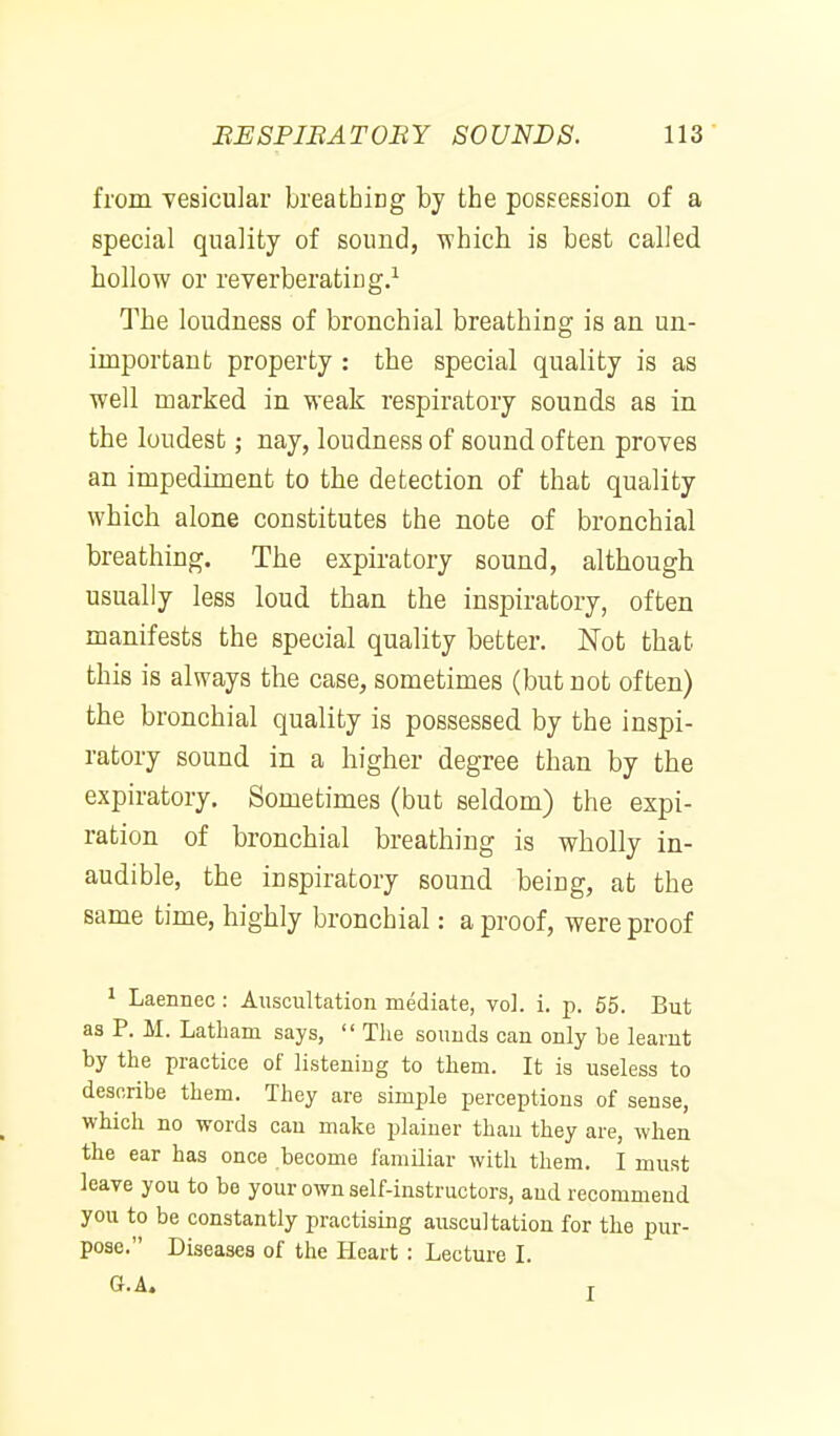 from vesicular breathing by the posEeesion of a special quality of sound, which is best called hollow or reverberating.^ The loudness of bronchial breathing is an un- important property: the special quality is as well marked in weak respiratory sounds as in the loudest; nay, loudness of sound often proves an impediment to the detection of that quality which alone constitutes the note of bronchial breathing. The expiratory sound, although usually less loud than the inspiratory, often manifests the special quality better. Not that this is always the case, sometimes (but not often) the bronchial quality is possessed by the inspi- ratory sound in a higher degree than by the expiratory. Sometimes (but seldom) the expi- ration of bronchial breathing is wholly in- audible, the inspiratory sound being, at the same time, highly bronchial: a proof, were proof 1 Laennec: Auscultation mediate, vol. i. p. 55. But a3 P. M. Latham says,  The sounds can only be learnt by the practice of listening to them. It is useless to describe them. They are simple perceptions of sense, which no words can make plainer than they are, when the ear has once become familiar with them. I must leave you to be your own self-instructors, and recommend you to be constantly practising auscultation for the pur- pose. Diseases of the Heart : Lecture I.