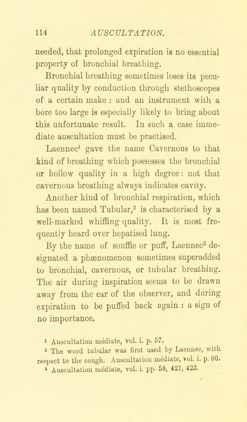 needed, that prolonged expiration is no essential property of bronchial breathing. Bronchial breathing sometimes loses its pecu- liar quality by conduction through stethoscopes of a certain make : and an instrument with a bore too large is especially likely to bring about this unfortunate result. In such a case imme- diate auscultation must be practised. Laennec^ gave the name Cavernous to that kind of breathing which possesses the bronchial or hollow quality ia a high degree: not that cavernous breathing always indicates cavity. Another kind of bronchial respiration, which has been named Tubular,^ is characterised by a well-marked whiffing quality. It is most fre- quently heard over hepatised lung. By the name of souffle or puff, Laennec^ de- signated a phsenomenon sometimes superadded to bronchial, cavernous, or tubular breathing. The air during inspiration seems to be drawn away from the ear of the observer, and during expiration to be puffed back again : a sign of no importance. 1 Auscultation mediate, vol. i. p. 57. 2 The word tubular was first used by Laeunec, witli respect to the cough. Ausciiltatiou mediate, yoI. i. p. 90. » Auscultation mediate, vol. i. pp. 68, 421, 423.