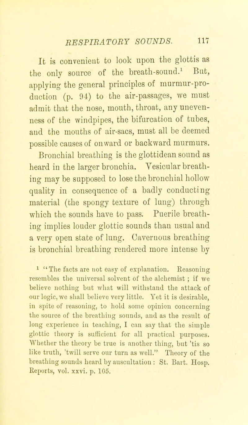 It is convenient to look upon the glottis as the only source of the breath-sound.^ But, applying the general principles of murmur-pro- daction (p. 94) to the air-passages, we must admit that the nose, mouth, throat, any uneven- ness of the windpipes, the bifurcation of tubes, and the mouths of air-sacs, must all be deemed possible causes of onward or backward murmurs. Bronchial breathing is the glottidean sound as heard in the larger bronchia. Vesicular breath- ing may be supposed to lose the bronchial hollow quality in consequence of a badly conducting material (the spongy texture of lung) through which the sounds have to pass. Puerile breath- ing implies louder glottic sounds than usual and a very open state of lung. Cavernous breathing is bronchial breathing rendered more intense by 1 The facts are not easy of explanation. Keasoniiig resembles the imiversal solvent of the alchemist; if we believe nothing but what will withstand the attack of our logic, wc shall believe very little. Yet it is desirable, in spite of reasoning, to hold .some opinion concerning the source of the breathing sounds, and as the result of long experience in teaching, I can say that the simple glottic tlieory is sufKcieut for all practical purposes. Whether the theory be true is another thing, but 'tis so like truth, 'twill serve our turn as well. Theory of the breathing sounds heard by auscultation : St. Bart. Hosp. Reports, vol. xxvi. p. 105.