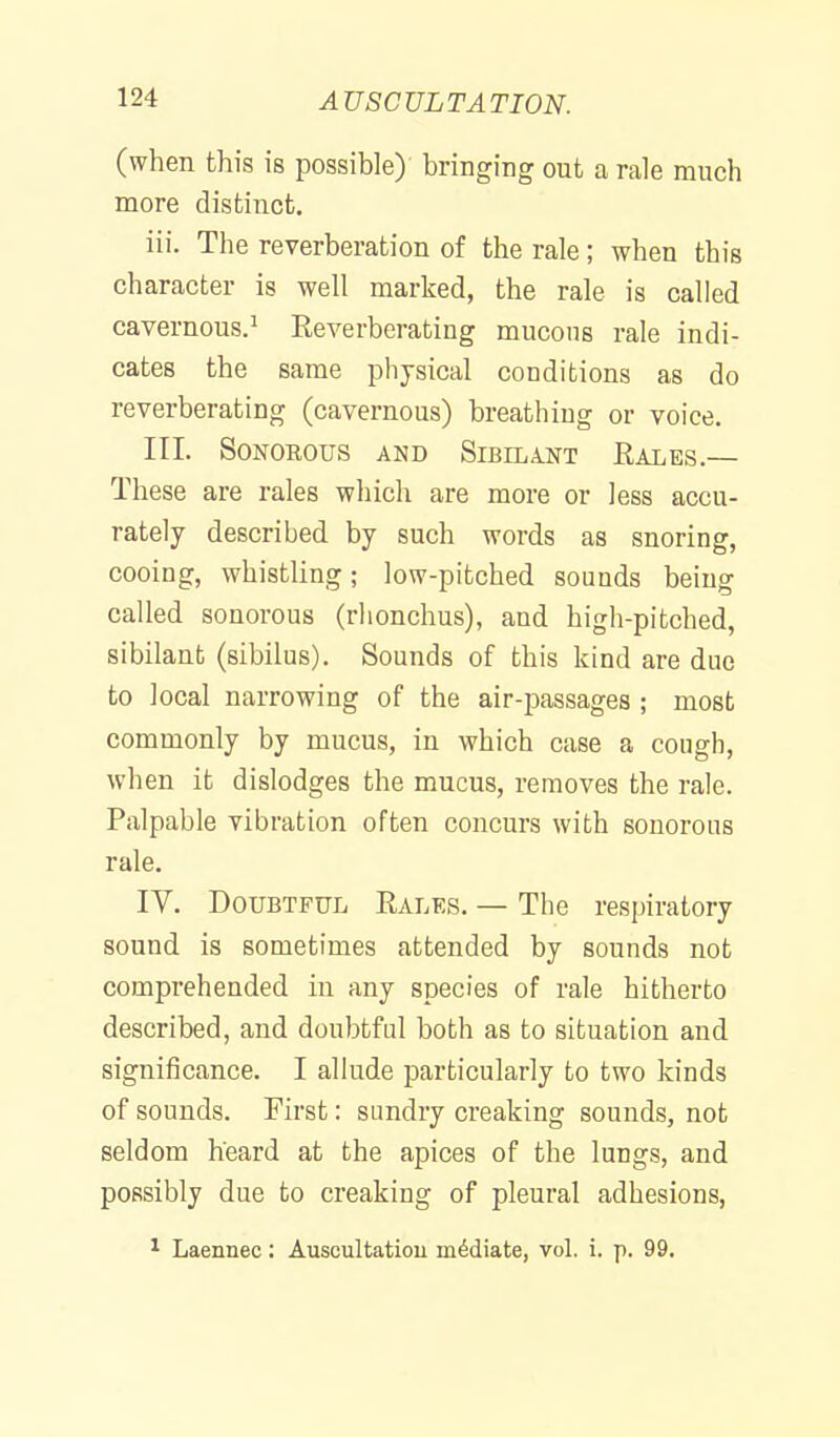 (when this is possible) bringing out a rale much more distinct. iii. The reverberation of the rale; when this character is well marked, the rale is called cavernous.^ Reverberating mucous rale indi- cates the same physical conditions as do reverberating (cavernous) breathing or voice. III. Sonorous and Sibelant Rales.— These are rales which are more or less accu- rately described by such words as snoring, cooing, whistling; low-pitched sounds being called sonorous (rlionchus), and high-pitched, sibilant (sibilus). Sounds of this kind are duo to local narrowing of the air-passages ; most commonly by mucus, in which case a cough, when it dislodges the mucus, removes the rale. Palpable vibration often concurs with sonorous rale. IV. Doubtful Rales. — The respiratory sound is sometimes attended by sounds not comprehended in any species of rale hitherto described, and doubtful both as to situation and significance. I allude particularly to two kinds of sounds. First: sundry creaking sounds, not seldom heard at the apices of the lungs, and possibly due to creaking of pleural adhesions, 1 Laennec: Auscultatiou mediate, vol. i. p. 99.