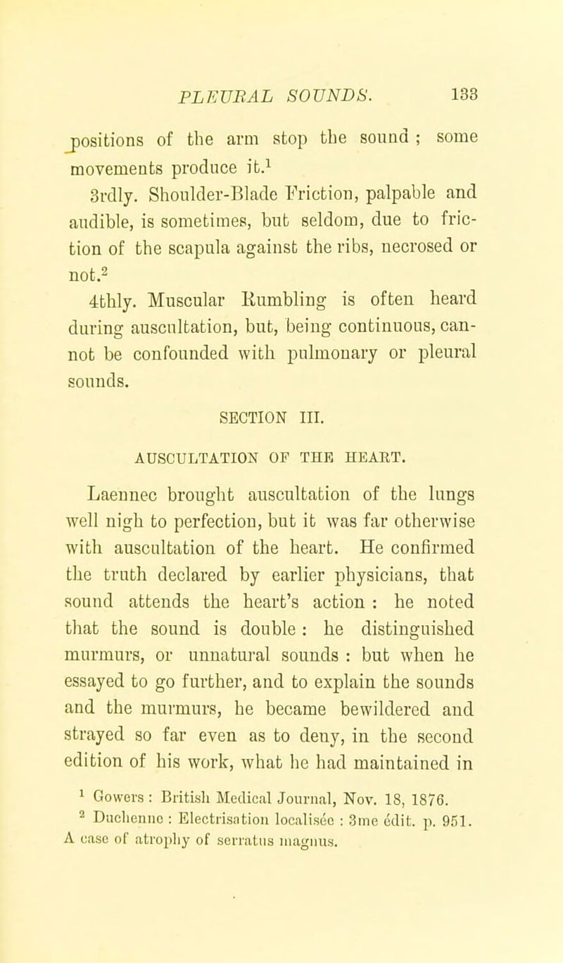 positions of the arm stop the sound ; some movements produce ifc.^ 3rdly. Shoukler-BIade Friction, palpable and audible, is sometimes, but seldom, due to fric- tion of the scapula against the ribs, necrosed or not.2 4thly. Muscular Humbling is often heard during auscultation, but, being continuous, can- not be confounded with pulmonary or pleural sounds. SECTION III. AUSCULTATION OF THE HEART. Laennec brought auscultation of the lungs well nigh to perfection, but it was far otherwise with auscultation of the heart. He confirmed the truth declared by earlier physicians, that sound attends the heart's action : he noted that the sound is double: he distinguished murmurs, or unnatui-al sounds : but when he essayed to go further, and to explain the sounds and the murmurs, he became bewildered and strayed so far even as to deny, in the second edition of his work, what he had maintained in 1 Cowers : British Medical Journal, Nov. 18, 1876. 2 Duclieniio : Electrisation localisec : 3me edit. p. 951. A case of atropliy of serratiis niagnus.