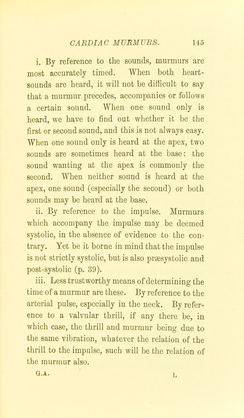 i. By reference to the sounds, murmurs are most accurately timed. When both heart- sounds are heard, it will not be difficult to say that a murmur precedes, accompanies or follows a certain sound. When one sound only is heard, we have to find out whether it be the first or second sound, and this is not always easy. When one sound only is heard at the apex, two sounds are sometimes heai-d at the base: the sound wanting at the apex is commonly the second. When neither sound is heard at the apex, one sound (especially the second) or both sounds may be heard at the base. ii. By reference to the impulse. Murmurs which accompany the impulse may be deemed systolic, in the absence of evidence to the con- trary. Yet be it borne in mind that the impulse is not strictly systolic, but is also prtesystolic and post-systolic (p. 39). iii. Less trustworthy means of determining the time of a murmur are these. By reference to the arterial pulse, especially in the neck. By refer- ence to a valvular thrill, if any there be, in which case, the thrill and murmur being due to the same vibration, whatever the relation of the thrill to the impulse, such will be the relation of the murmur also. G.A. L