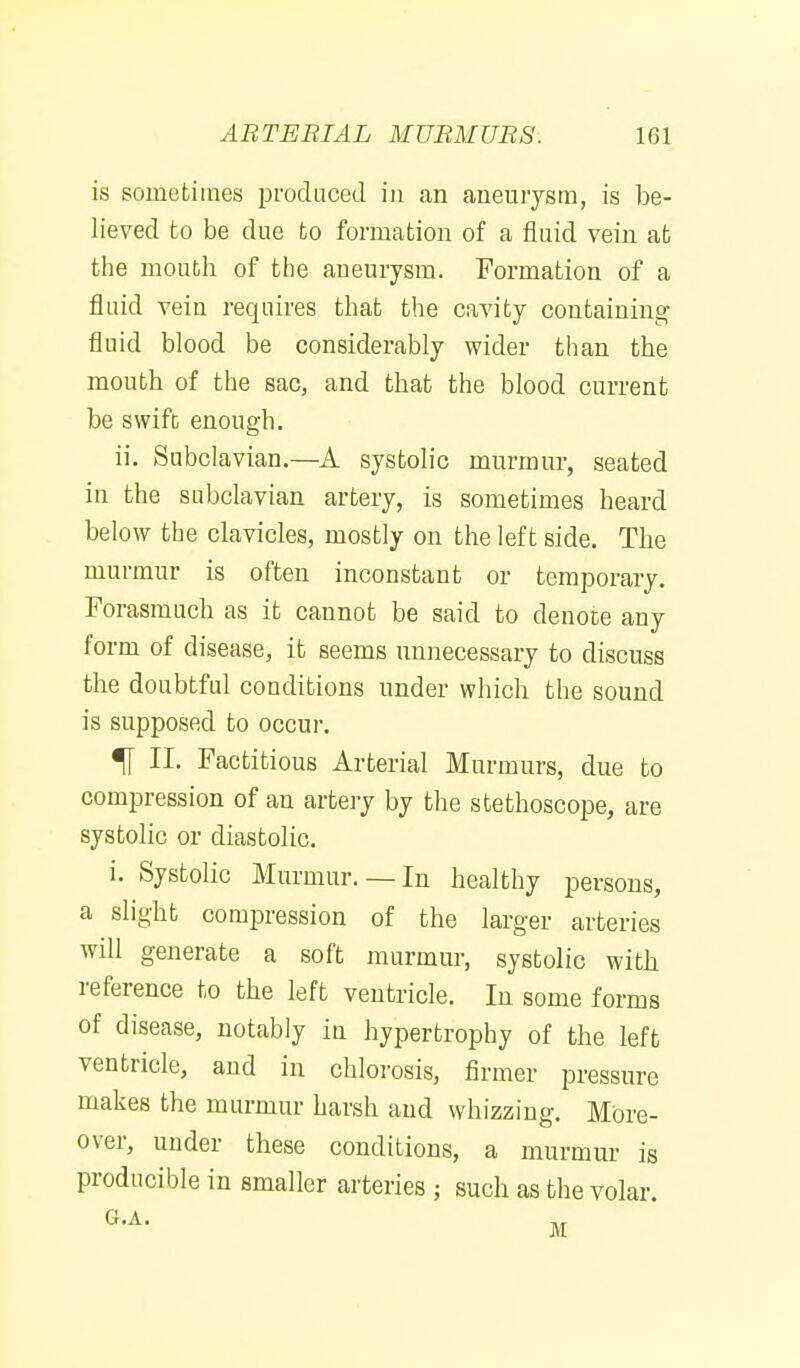 is sometimes produced in an aneurysm, is be- lieved to be due to formation of a fluid vein at the mouth of the aneurysm. Formation of a fluid vein requires that the cavity containing fluid blood be considerably wider than the mouth of the sac, and that the blood current be swift enough. ii. Subclavian.—A systolic murmur, seated in the subclavian artery, is sometimes heard below the clavicles, mostly on the left side. The murmur is often inconstant or temporary. Forasmuch as it cannot be said to denote any form of disease, it seems unnecessary to discuss the doubtful conditions under which the sound is supposed to occur. ^ II. Factitious Arterial Murmurs, due to compression of an artery by the stethoscope, are systolic or diastolic. i. Systolic Murmur.— In healthy persons, a slight compression of the larger arteries will generate a soft murmur, systolic with reference to the left ventricle. In some forms of disease, notably in hypertrophy of the left ventricle, and in chlorosis, firmer pressure makes the murmur harsh and whizzing. More- over, under these conditions, a murmur is producible in smaller arteries ; such as the volar.