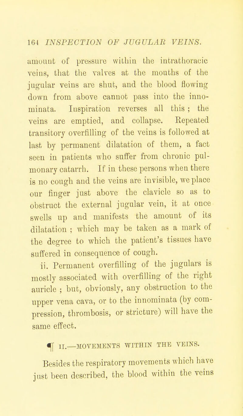 umoaufc of pressure wiLbin the intrathoracic veins, tliat tlie valves at the mouths of the jugular veins are shut, and the blood flowing down from above cannot pass into the inno- minata. Inspiration reverses all this ; the veins are emptied, and cohapse. Repeated transitory overfilUng of the veins is followed at last by permanent dilatation of them, a fact seen in patients who suffer from chronic pul- monary catarrh. If in these persons when there is no cough and the veins are invisible, we place our finger just above the clavicle so as to obstruct the external jugular vein, it at once swells up and manifests the amount of its dilatation ; which may be taken as a mark of the degree to which the patient's tissues have suffered in consequence of cough. ii. Permanent overfilling of the jugulars is mostly associated with overfilling of the right auricle ; but, obviously, any obstruction to the upper vena cava, or to the innominata (by com- pression, thrombosis, or stricture) will have the same effect. ^ II—MOVBIVIENTS WITHIN THE VEINS. Besides the respiratory movements which have just been described, the blood within the veins