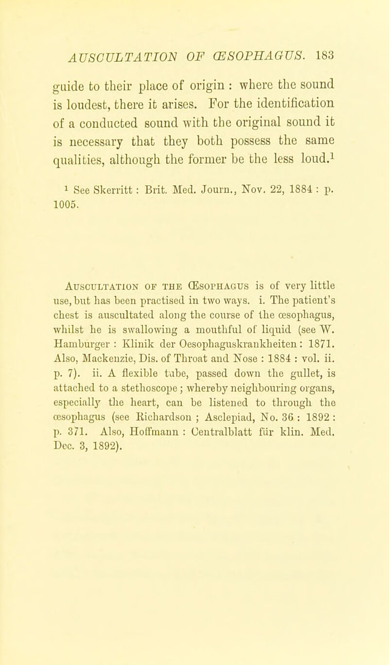 guide to their place of origin : where the sound is loudest, there it arises. For the identification of a conducted sound with the original sound it is necessary that they both possess the same qualities, although the former be the less loud.i 1 See Skerritt: Brit. Med. Journ., Nov. 22, 1884 : p. 1005. Atj.sctjltation of the (Esophagus is of very little use, but has been practised in two ways. i. The patient's chest is auscultated along the course of the cesophagus, whilst he is swallowing a mouthful of liquid (see W. Hamburger: Klinik der Oesophaguskrankheiten: 1871. Also, Mackenzie, Dis. of Throat and Nose : 1884 : vol. ii. p. 7). ii. A flexible tube, passed down the gullet, is attached to a stethoscope ; whereby neighbouring organs, especiallj' tlie heart, can be listened to through the 03sophagus (see Richardson ; Asclepiad, No. 36 : 1892 : p. 371. Also, Hoffmann : Uentralblatt fiir klin. Med, Dec. 3, 1892),