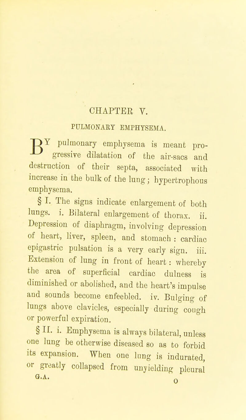 PULMONARY EMPHYSEMA. DY pulmonary emphysema is meant pvo- ^ gressive dilatation of the air-sacs and destruction of their septa, associated with increase in the bulk of the lung; hypertrophous emphysema. § I. The signs indicate enlargement of both lungs, i. Bilateral enlargement of thorax, ii. Depression of diaphragm, involving depression of heart, liver, spleen, and stomach : cardiac epigastric pulsation is a very early sign, iii. Extension of lung in front of heart: whereby the area of superficial cardiac dulness is diminished or abolished, and the heart's impulse and sounds become enfeebled, iv. Bulging of lungs above clavicles, especially during cough or powerful expiration. § II. i. Emphysema is always bilateral, unless one lung be otherwise diseased so as to forbid its expansion. When one lung is indurated, or greatly collapsed from unyielding pleural