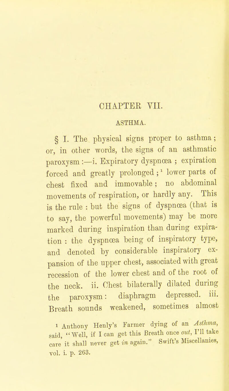 ASTHMA. § I. The physical signs proper to asthma; or, in other words, the signs of an asthmatic paroxysm :—i. Expiratory dyspnoea ; expiration forced and greatly prolonged ;' lower parts of chest fixed and immovable; no abdominal movements of respiration, or hardly any. This is the rule : but the signs of dyspncea (that is to say, the powerful movements) may be more marked during inspiration than during expira- tion : the dyspnoea being of inspiratory type, and denoted by considerable inspiratory ex- pansion of the upper chest, associated with great recession of the lower chest and of the root of the neck. ii. Chest bilaterally dilated during the paroxysm: diaphragm depressed, iii. Breath sounds weakened, sometimes almost 1 Anthony Henly's Farmer dying of an Asthma, =aid Well, if I can get this Breath once out, I'll take care' it shall never get in again. Swift's Miscellanies,