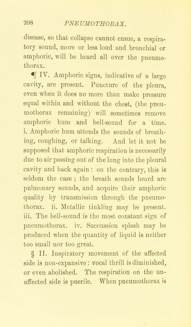 disease, so that collapse cannot ensue, a respira- tory sound, more or less loud and bi-onchial or amphoric, will be heard all over the pneumo- thorax. ^ IV. Amphoiic signs, indicative of a large cavity, are present. Puncture of the pleura, even when it does no more than make pressure equal within and without the chest, (the pneu- mothorax remaining) will sometimes remove amphoric hum and bell-sound for a time, i. Amphoric hum attends the sounds of breath- ing, coughing, or talking. And let it not be supposed that amphoric respiration is necessarily due to air passing out of the lung into the pleural cavity and back again : on the contrary, this is seldom the case ; the breath sounds heard are pulmonary sounds, and acquire their amphoric quality by transmission through the pneumo- thorax, ii. Metallic tinkling may be present, iii. The bell-sound is the most constant sign of pneumothorax, iv. Succussion splash may be produced when the quantity of hquid is neither too small nor too great. § II. Inspiratory movement of the affected side is non-expansive : vocal thrill is diminished, or even abolished. The respiration on the un- affected side is puerile. When pneumothorax is