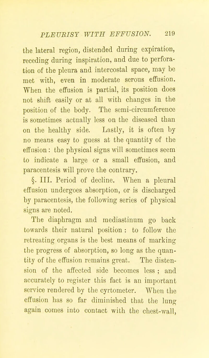 the lateral region, distended during expiration, receding during inspiration, and due to perfora- tion of the pleura and intercostal space, may be met with, even in moderate serous effusion. When the effusion is partial, its position does not shift easily or at all with changes in the position of the body. The semi-circumference is sometimes actually less on the diseased than on the healthy side. Lastly, it is often by no means easy to guess at the quantity of the effusion: the physical signs will sometimes seem to indicate a large or a small effusion, and paracentesis will prove the contrary. §. III. Period of decline. When a pleural effusion undergoes absorption, or is discharged by paracentesis, the following series of physical signs are noted. The diaphragm and mediastinum go back towards their natural position : to follow the retreating organs is the best means of marking the progress of absorption, so long as the quan- tity of the effusion remains great. The disten- sion of the affected side becomes less ; and accurately to register this fact is an important sei-vice rendered by the cyrtometer. When the effusion has so far diminished that the luns: again comes into contact with the chest-wall,