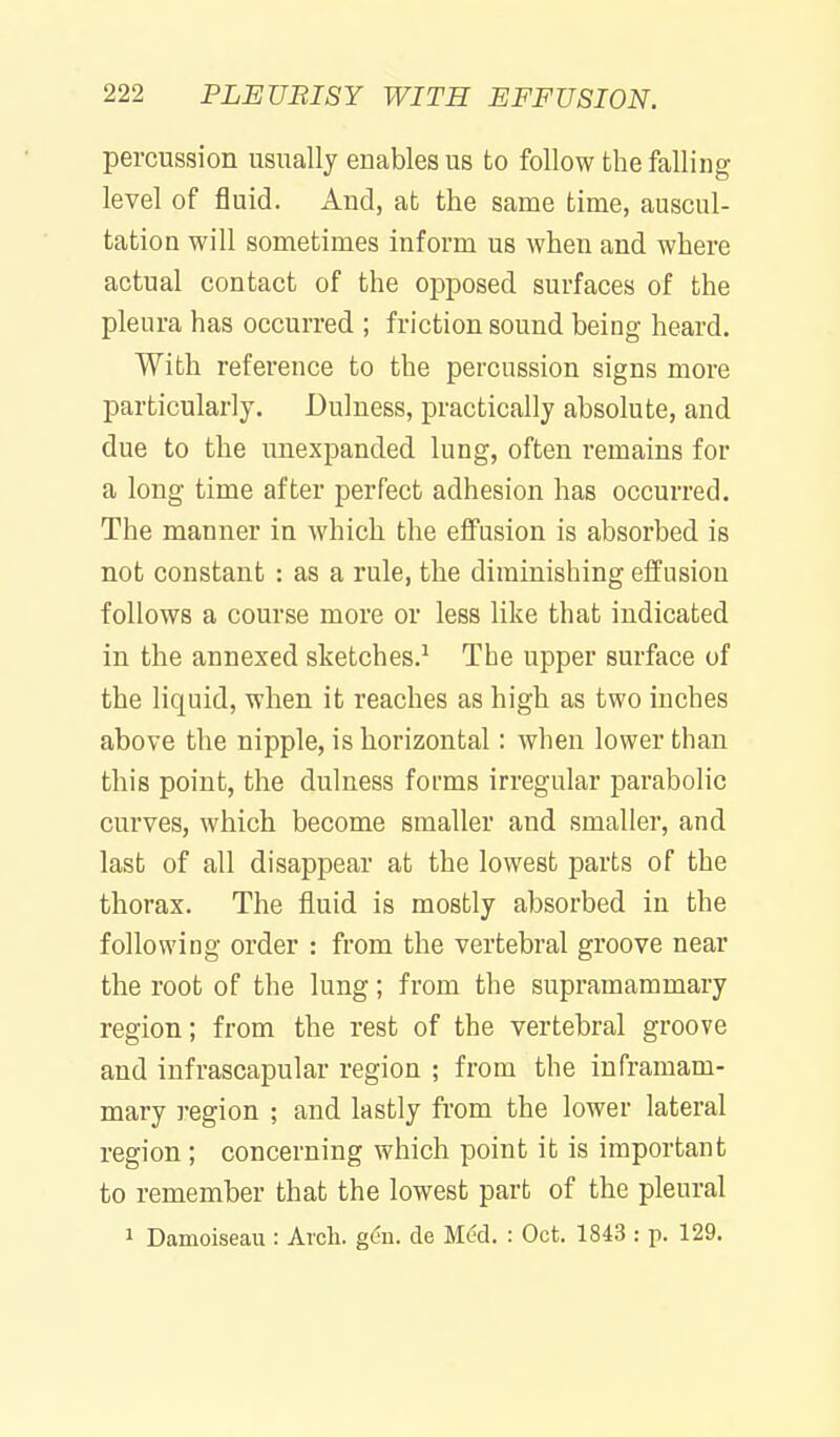 percussion usually enables us to follow the falling level of fluid. And, at the same time, auscul- tation will sometimes inform us when and where actual contact of the opposed surfaces of the pleura has occurred ; friction sound being heard. With reference to the percussion signs more particularly. Dulness, practically absolute, and due to the unexpanded lung, often remains for a long time after perfect adhesion has occurred. The manner in which the effusion is absorbed is not constant : as a rule, the diminishing effusion follows a course more or less like that indicated in the annexed sketches.^ The upper surface of the liquid, when it reaches as high as two inches above the nipple, is horizontal: when lower than this point, the dulness forms irregular parabolic curves, which become smaller and smaller, and last of all disappear at the lowest parts of the thorax. The fluid is mostly absorbed in the following order : from the vertebral groove near the root of the lung; from the supramaramary region; from the rest of the vertebral groove and infrascapular region ; from the inframam- mary region ; and lastly from the lower lateral region; concerning which point it is important to remember that the lowest part of the pleural 1 Damoiseau : Arch. geu. de Mdd. : Oct. 1843 : p. 129.