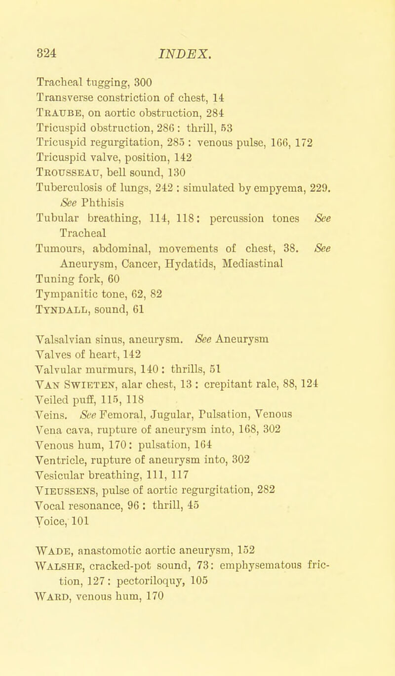 Tracheal tugging, 300 Transverse constriction of chest, U Traube, on aortic obstruction, 284 Tricuspid obstruction, 286 : thrill, 63 Tricuspid regurgitation, 285 : Tcnous pulse, 16G, 172 Tricuspid valve, position, 142 Trousseau, bell sound, 130 Tuberculosis of lungs, 242 : simulated by empyema, 229. See Phthisis Tubular breathing, 114, 118: percussion tones See Tracheal Tumours, abdominal, movements of chest, 38. See Aneurysm, Cancer, Hydatids, Mediastinal Tuning fork, 60 Tympanitic tone, 62, 82 Tyndall, sound, 61 Valsalvian sinus, aneurysm. See Aneurysm Valves of heart, 142 Valvular murmurs, 140 : thrills, 51 Van Swieten, alar chest, 13 : crepitant rale, 88,124 Veiled puff, 115, 118 Veins. See Femoral, Jugular, Pulsation, Venous Vena cava, rupture of aneurysm into, 168, 302 Venous hum, 170: pulsation, 164 Ventricle, rupture of aneurysm into, 302 Vesicular breathing. 111, 117 Vieussens, pulse of aortic regurgitation, 282 Vocal resonance, 96 : thrill, 45 Voice, 101 Wade, anastomotic aortic aneurysm, 152 Walshe, cracked-pot sound, 73: emphysematous fric- tion, 127: pectoriloquy, 105 Ward, venous hum, 170