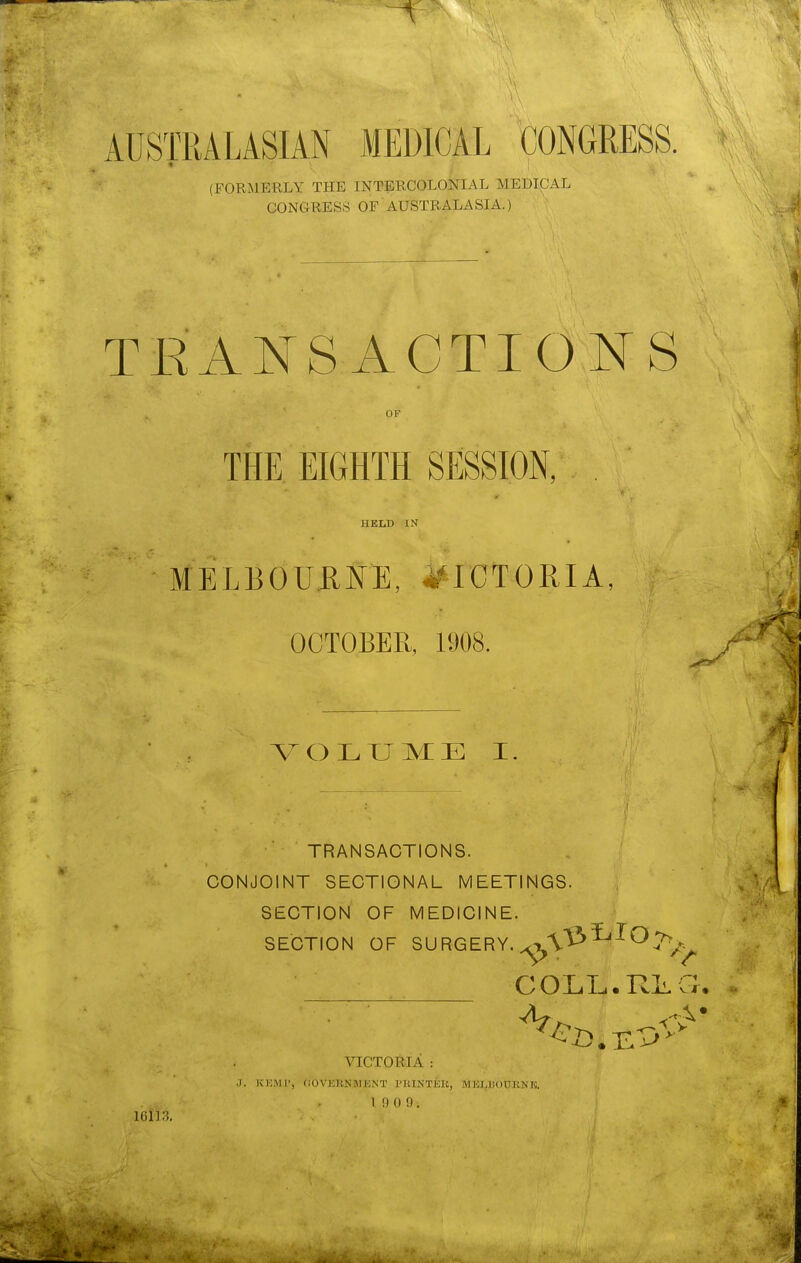 AUSTRALASIAN MEDICAL CONGRESS. ♦ (FORMERLY THE INTERCOLONIAL MEDICAL G0NGRES8 OF AUSTRALASIA.) TEANSACTIONS OF THE EIGHTH SESSION, HELD IN MELBOURNE, VICTORIA, OCTOBER, 1908. ^ o L xj m: E I TRANSACTIONS. CONJOINT SECTIONAL MEETINGS.  \^ SECTION OF MEDICINE. SECTION OF SURGERY. C OLT-i • Till, vi • - 16113. VICTORIA : .1. KKMP, 00V15RNMENT PKINTEK, MKI.BOURNK. 1 9 0 9. i