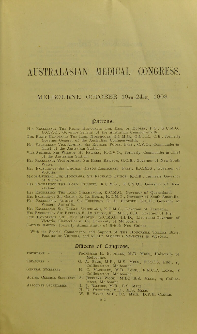 / AUSTRALASIAN MEDICAL CONGRESS. MELBOUENE, OCTOBER 19th-24th, 1908. patrons. His Excellency The Kight Honorable The Earl of Dudley, P.C, G.C.M.G., G.C.V.O., Governor-General of the Australian Commonwealth. The Right Honorable The Lord Northcote, G.C.M.G., G.C.I.E., C.B., formerly Governor-General of the Australian Commonwealth. His Excellency Vice-Admiral Sir Richard Poore, Bart., C.V.O., Commander-in- Chief of the Australian Station. Vice-Admiral Sir Wilmot H. Fawkes, K.C.V.O., formerly Commander-in-Chief of the Australian Station. His Excellency Vice-Admiral Sir Harry Rawson, G.C.B., Governor of New South Wales. His Excellency Sir Thomas Gibson-Carmichael, Bart., K.C.M.G., Governor of Victoria. Major-General The Honor.able Sir Reginald Talbot, K.C.B., formerly Governor of Victoria. His Excellency The Lord Plunket, K.C.M.G., K.C.V.O., Governor of New Zealand. His Excellency The Lord Chelmsford, K.C.M.G., Governor Queensland. His Excellency Sir George R. Le Hunte, K.C.M.G., Governor of South Australia. His Excellency Admiral Sir Frederick G. D. Bedford, G.C.B., Governor of Western Australia. His Excellency Sir Gerald Strickij,nd, K.C.M.G., Governor of Tasmania. His Excellency Sir Everard F. Im Thurn, K.C.M.G., C.B., Governor of Fiji. The Honorable Sir John Madden, G.C.M.G., LL.D., Lieutenant-Governor of Victoria, Chancellor of the University of Melbourne. Captain Barton, formerly Administrator of British New Guinea. With the Special Countenance and Support of The Honorable Thomas Bent, Premier of Victoria, and of His Majesty's Ministers in Victoria. Officers of Conoress. President - - - Professor H. B. Allen, M.D. Melb., University of Melbourne. Treasurer - - - G. A. Syme, M.B., M.S. Melb., F.R.C.S. Eng., 19 Collins-street, Melbourne. General Secret.ary - - H. C. Maudsley, M.D. Lond., F.R.C.P. Lond., 8 . Collins-street, Melbourne. Acting (7eneral Secretary A. Jeffreys Wood, M.D., B.S. Melb., 19 Collins- street, Melbourne. Associate Secretaries - L. J. Balfour, M.B., B.S. Melb. H. D. Stephens, M.D., M.S. Melb. W. B. Vance, M.B., B.S. Melb., D.P.H. Cantab.