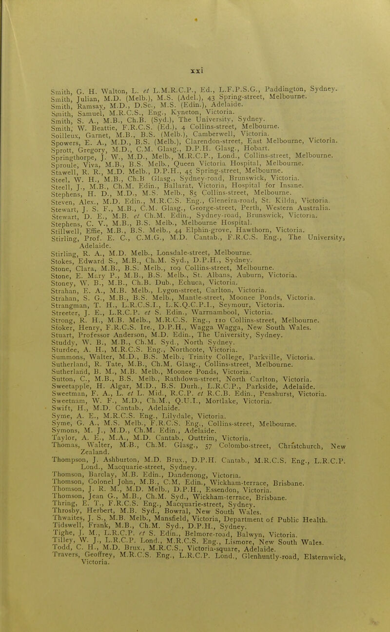 Smith, G. H. Walton, L. et L.M.R.C.P., Ed., L.F.P.S.G., Paddington, Sydney. Smith, Julian, M.D. (Melb.), M.S. (Adel.), 43 Spring-street, Melbourne. Smith, Ramsay, M.D., D.Sc, M.S. (Edin.), Adelaide. Smith, Samuel, M.R.C.S., Eng., Ivyneton, Victoria. Smith, S. A., M.B., Ch.B. (Syd.), The University, Sydney. Smith, W. Beattie, F.R.C.S. (Ed.), 4 Collins-street, Melbourne. Soilleux, Garnet, M.B., B.S. (Melb.), Camberwell, Victoria. Spowers E. A., M.D., B.S. (Melb.), Clarendon-street, East Melbourne, Victona. Sprott, Gregory, M.D., CM. Glasg., D.P.H. Glasg., Hobart. Springthorpe, J. W., M.D., Melb., M.R.C.P., Lond., Collins-street, Melbourne. Sproule, Viva, M.B., B.S. Melb., Queen Victoria Plospital, Melbourne. Stawell' R. R., M.D. Melb., D.P.H., 45 Spring-street, Melbourne. Steel, W. H., M.B., Ch.B Glasg., Sydney-road, Brunswick, Victoria. Steell, J., M.B., Ch.M. Edin., Ballarat, Victoria, Hospital for Insane. Stephens,' H. D., M.D., M.S. Melb., 85 Collins-street, Melbourne. Steven, Alex., M.D. Edin., M.R.C.S. Eng., Gleneira-road, St. Kilda, Victoria. Stewart, J. S. F., M.B., CM. Glasg., George-street, Perth, Western Australia. Stewart, D. E., M.B. et Ch.M. Edin., Sydney-road, Brunswick, Victoria. Stephen's, C. V., M.B., B.S. Melb., Melbourne Hospital. Stillwell, Effie, M.B., B.S. Melb., 44 Elphin-grove, Hawthorn, Victoria. Stirling, Prof. E. C, C.M.G., M.D. Cantab., F.R.C.S. Eng., The University, Adelaide. Stirling R. A., M.D. Melb., Lonsdale-street, Melbourne. Stokes^'Edward S., M.B., Ch.M. Syd., D.P.H., Sydney. Stone, Clara, M.B., B.S. Melb., 109 Collins-street, Melbourne. Stone, E. Mary P., M.B., B.S. Melb., St. Albans, Auburn, Victoria. Stoney, W. B., M.B., Ch.B. Dub., Echuca, Victoria. Strahan, E. A., M.B. Melb., Lygon-street, Carlton, Victoria. Strahan, S. G., M.B., B.S. Me'lb., Mantle-street, Moonee Ponds, Victoria. Strangman, T. H., L.R.C.S.I., L.K.Q.C.P.I., Seymour, Victoria. Streeter, J. E., L.R.C.P. et S. Edin., Warrnambool, Victoria. Strong, R. H., M.B. Melb., M.R.C.S. Eng., no Collins-street, Melbourne. Stoker, Henry, F.R.C.S. Ire., D.P.H., Wagga Wagga, New South Wales. Stuart, Professor Anderson, M.D. Edin., The University, Sydney. Studdy, W. B., M.B., Ch.M. Syd., North Sydney. Sturdee, A. H., M.R.C.S. Eng., Northcote, Victoria. Summons, Walter, M.D., B.S. Melb., Trinity College, Parkville, Victoria. Sutherland, R. Tate, M.B., Ch.M. Glasg., Collins-street, Melbourne. Sutherland, B. M., M.B. Melb., Moonee Ponds, Victoria. Sutton, C, M.B., B.S. Melb., Rathdown-street, North Carlton, Victoria. Sweetapple, H. Algar, M.D., B.S. Durh., L.R.C.P., Parkside, Adelaide. Sweetman, F. A., L. et L. Mid., R.C.P. et R.C.B. Edin., Penshurst, Victoria. Sweetnam, W. F., M.D., Ch.M., Q.U.I., Mortlake, Victoria. Swift, H., M.D. Cantab., Adelaide. Syme, A. E., M.R.C.S. Eng., Lilydale, Victoria. Syme, G. A., M.S. Melb., F.R.C.S. Eng., Collins-street, Melbourne. Symons, M. J., M.D., Ch.M. Edin., Adelaide. Taylor, A. E., M.A., M.D. Cantab., Outtrim, Victoria. Thomas, Walter, M.B., Ch.M. Glasg., 57 Colombo-street, Chn'stchurch, New Zealand. Thompson, J. Ashburton, M.D. Brux., D.P.PI. Cantab., M.R.C.S. Eng., L.R.C.P. Lond., Macquarie-street, Sydney. Thomson, Barclay, M.B. Edin., Dandenong, Victoria. Thomson, Colonel John, M.B., CM. Edin., Wickham-terrace, Brisbane. Thomson, J. R. M., M.D. Melb., D.P.H., Essendon, Victoria. Thomson, Jean G., M.B., Ch.M. Syd., Wickham-terrace, Brisbane. Thring, E. T., F.R.C.S. Eng., Macquarie-street, Sydney. Throsby, Herbert, M.B. Syd., Bowral, New South W^ales. Thwaites, J. S., M.B. Melb., Mansfield, Victoria, Department of Public Health. Tidswell, Frtink, M.B., Ch.M. Syd., D.P.H., Sydney. Tighe, J. M., L.R.C.P. rt S. Edin., Belmore-road, Bal wyn, Victoria, lilley, W. J., L.R.C.P. Lond., M.R.C.S. Eng., Lismore, New South Wales. Todd, C I-L, M.D. Brux., M.R.C.S., Victoria-square, Adelaide. Travers, Geoffrey, M.R.C.S. Eng., L.R.C.P. Lond., Glcnhuntly-road, Elsternwick, Victoria.