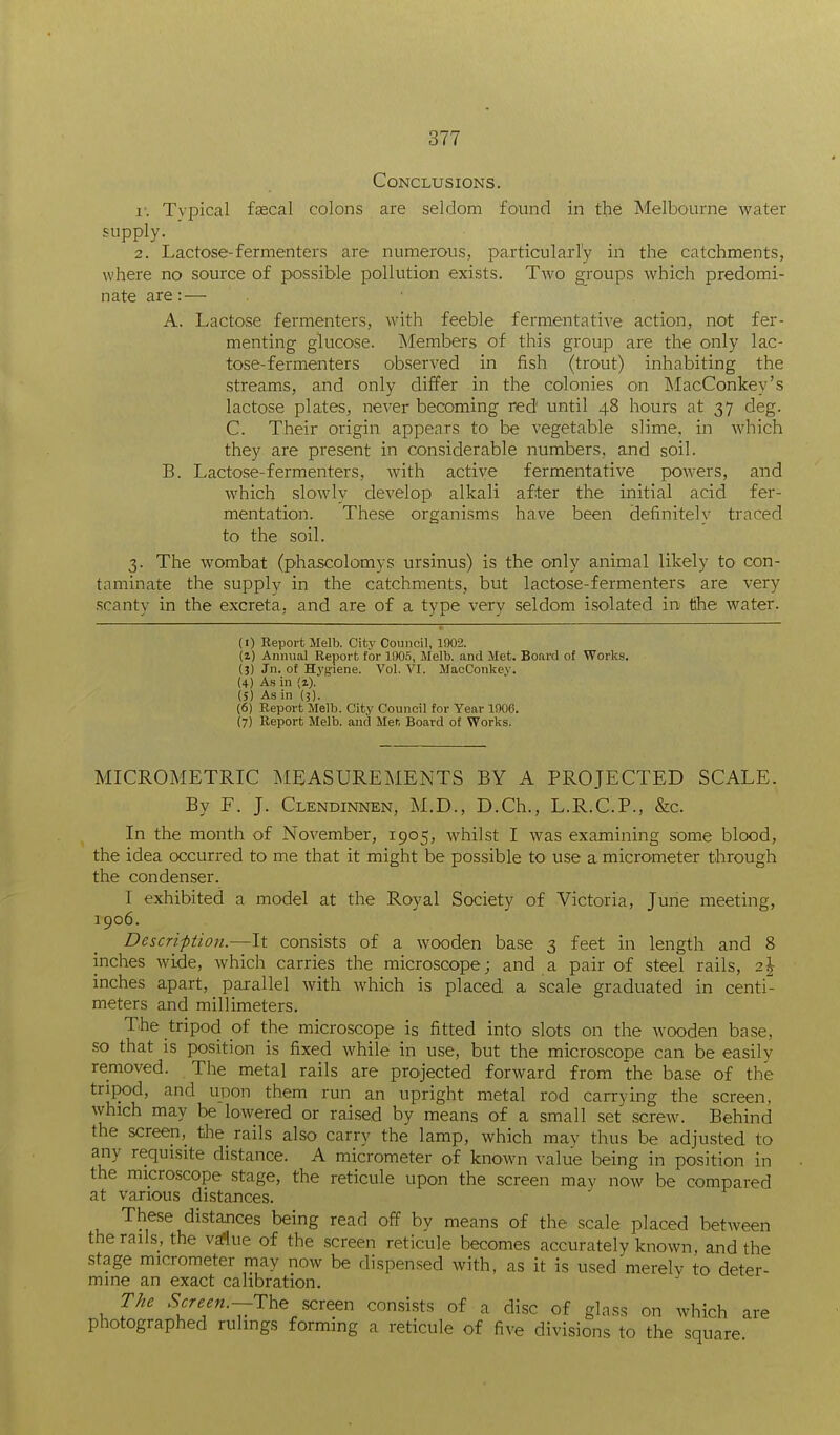 Conclusions. I-. Typical faecal colons are seldom found in the Melbourne water supply. 2. Lactose-fermenters are numerous, particularly in the catchments, where no source of possible pollution exists. Two groups which predomi- nate are: — A. Lactose fermenters, with feeble fermentative action, not fer- menting glucose. Members of this group are the only lac- tose-fermenters observed in fish (trout) inhabiting the streams, and only differ in the colonies on MacConkey's lactose plates, never becoming red until 48 hours at 37 deg. C. Their origin appears to be vegetable slime, in which they are present in considerable numbers, and soil. B. Lactose-fermenters, with active fermentative powers, and which slowly develop alkali after the initial acid fer- mentation. These organisms have been definitely traced to the soil. 3. The wombat (phascolomys ursinus) is the only animal likely to con- taminate the supply in the catchments, but lactose-fermenters are very scanty in the excreta, and are of a type very seldom isolated in lihe water. (I) Report Melb. Oitv Council, 1902. (z) Annual Report for 1005, Melb. and Met. Board of Works. (3) Jn. of Hygiene. Vol. VI. MacConkey. (4) A.s in (2). (5) As in {■}). (6) Report Melb. City Council for Year 1906. (7) Report Melb. and Men Board of Works. MICROMETRIC MEASUREMENTS BY A PROJECTED SCALE. By F. J. Clendinnen, M.D., D.Ch., L.R.C.P., &c. In the mouth of November, 1905, whilst I was examining some blood, the idea occurred to me that it might be possible to use a micrometer through the condenser. I exhibited a model at the Royal Society of Victoria, June meeting, 1906. Description.—It consists of a wooden base 3 feet in length and 8 inches wide, which carries the microscope; and a pair of steel rails, 2^ inches apart, parallel with which is placed a scale graduated in centi- meters and millimeters. The tripod of the microscope is fitted into slots on the wooden base, so that is position is fixed while in use, but the microscope can be easilv removed. The metal rails are projected forward from the base of the tripod, and upon them run an upright metal rod carrying the screen, which may be lowered or rai.se:d by means of a small set .screw. Behind the screen, the rails also carry the lamp, which may thus be adjusted to any requisite distance. A micrometer of known value being in position in the microscope stage, the reticule upon the screen mav now be compared at various distances. These distances being read off by means of the scale placed between the rails, the vaflue of the screen reticule becomes accurately known, and the stage micrometer may now be dispensed with, as it is used merelv to deter- mine an exact calibration. T/ie Screen.~The screen consists of a disc of glass on which are photographed rulings forming a reticule of five divisions to the square.