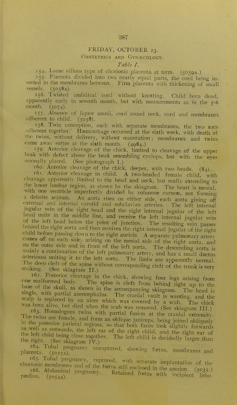 FRIDAY, OCTOBER 23. Obstetrics and GyN/ECOlogy. Table I. 154. Loose villous type of chorionic placenta at term. (5059A.) 155. Placenta divided into two nearly equal parts, the cord being in- serted in the membranes between. Firm placenta Avith thickening of small vessels. (5058A). 156. Twisted umbilical cord without knotting. Child torn dead, apparently early in seventh month, but with measurements as in the 5-6 jnonth. (5074). 157. Absence of liquor amnii, cord .round neck, cord and membranes ridherent to child. (5.058). 158. Twin conception, each with separate membranes, the two sacs adherent together. Haemorrhage occurred at the sixth week, with death oi the twins, without delivery, without maceration; membranes and twins came away entire at the sixth month. (4984.) 159. Anterior cleavage of the chick, limited to cleavage .of the upper beak with defect aboive the beak resembling cvclops, but with the eyes normally placed. (See photograph I.) 160. Anterior cleavage of the chick, deeper, with two heads. (84).. 161. Anterior cleavage in child. A two-headed female child, with cleavage apparently limited to the head and neck, but reallv extending to the lower lumbar region, as shown bv the skiagram. The heart is mesial with one ventricle imperfectly divided bv columns earner, not forminr- a definite septum. An aorta rises on either side, each aorta giving off external and internal carotid and subclavian arteries. The left internal jugular vein of the right head and the right internal jugular of the left head unite m the middle line, and receive the left internal jugular vein b.h?nH It -^ff ^!'''''' i^t ]^nzMxox^. The resulting vein passes behind the right aorta and then receives the right internal jugular of the right oomi^'''^ pa.ssing down to the right auricle. A separate pulmonarv arterA- comes off on each side, arising on the mesial side of the right aorta, and on the outer side and in front of the left aorta. The descending aorta is mainly a continuation of the left pulmonary arterx, and has a small ductus ai-tenosus uniting it to the left aorta. The limbs are apparently normal. .Mkinf- (st i^^^^ corresponding cleft of the trunk is very 162 Posterior cleavage in the chick, showing four legs arisinc from b'aL of rslful^'-• . '^T ^^^^^ behind f^ht up'to tl sinrie wi>h n .•' r accompanying skiagram. The head is Tafe InlJ^t'f K ^'^^^?halus _ The cranial vault is wanting, and the scalp IS replaced by an ulcer which was covered bv a scab. The chick was born ahve, but died when the scab was removed. (See skkgr'am III ) The twinfrl'^^^f 'T. P'*^^' the cranial extremitv. ip th^ . ^ ^^^'^^ ^ oblique janiceps, being joined obliquelv ' P'Y^^t^ '•^gi°«' «^ that both faces look slightly fo ward\ Jhe left ^hilTt'^''/''^ Sh* ^'^i'^'' '-^-^l nght ear of t ^'i^I^:^^.^ '^^^ ^'^'-'^^ 'r,er than placSa.'^t^o.^.^^-^' -Pt-!' «ho-g foetus, membranes and 165 Tubal pregnancy, ruptured, with separate implantation of th<^ chorionic membranes and of the f<^tus .still enclosed n Te am ion (/o.O 166. Abdominal pregnancy. Retninprl f^f„ vi .  °V- y5°S5-) pKdion. (5054A). -L^etained toetus with incipient litho-