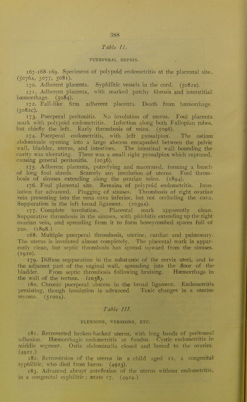 Table I J. PUERPERAL SEPSIS. 167-168-169. Specimens of polypoid endometritis at the placental site- (5C76A, 5077, 5081). 170. Adherent placenta. Syphilitic vessels in the cord. (50823). 171. Adherent placenta, with marked patchy fibrosis and interstitial haemorrhage. (5084). 172. Eall-like firm adhei'ent placenta. Death from haemorrhage. (5082c). 173. Puerperal peritonitis. No involution of uterus. Foul placenta mark with ]x>lypoid endometritis. Infection along both Fallopian tubes, but chiefly the left. Early thrombosis of veins. (5096). 174. Puerperal endometritis, with left pyosalpinx. The ostium- abdominale opening into a large abscess encapsuled between the pelvic wall, bladder, uterus, and intestines. The intestinal wall bounding the cavity was ulcerating. There was a small right pyosalpinx which ruptured, causing general peritonitis. (2036). 175. Adherent placenta, putrefying and macerated, forming a bunch of long foul slueds. Scarcely any involution of uterus. Foul throm- bosis of sinuses extending along the ovarian veins. (1894). 176. Foul placental site. Remains of polypoid endometritis. Invo- lution far advanced. Plugging of sinuses. Thrombosis of right ovarian vein presenting into the vena cava inferior, but not occluding the cava. Suppuration in the left broad ligament. (2039A). 177. Complete involution. Placental mark apparently clean. Suppurative thrombosis in the sinuses, with phlebitis extending up the right ovarian vein, and spreading from it to form honeycombed spaces full of pus. (78q8.) 168. Multiple puerperal thrombosis, uterine, cardiac and pulmonary. The uterus is involuted almost completely. The placental mark is appar- ently clean, but septic thrombosis has spread upward from the sinuses. (1910). 179. Diffuse suppuration in the substance of the cervix uteri, and in the adjacent part of the vaginal wall, spreading into the floor of the- bladder. From septic thrombosis following bruising. Haemorrhage in the wall of the rectum. ^2038^. 180. Chronic puerperal abscess in the broad ligament. Endometritis persisting, though involution is advanced. Toxic changes in a uterine myoma. (5100A). Table III. FLEXIONS, VERSIONS, ETC. 181. Retroverted broken-backed uterus, with long bands of peritoneal adhesion. Haemorrhagic endometritis nt fundus. Cystic endometritis in middle .sefiment. Ostia abdominalia closed and bound to the ovaries. (4921.) 182. Retroversion of the uterus in a child aged 11, a congenita) syphilitic, who died from burns. (4923). 183. Advanced abrupt anteflexion of the uterus without endometritis, in a congenital syphilitic; aetate 17. (4924.)