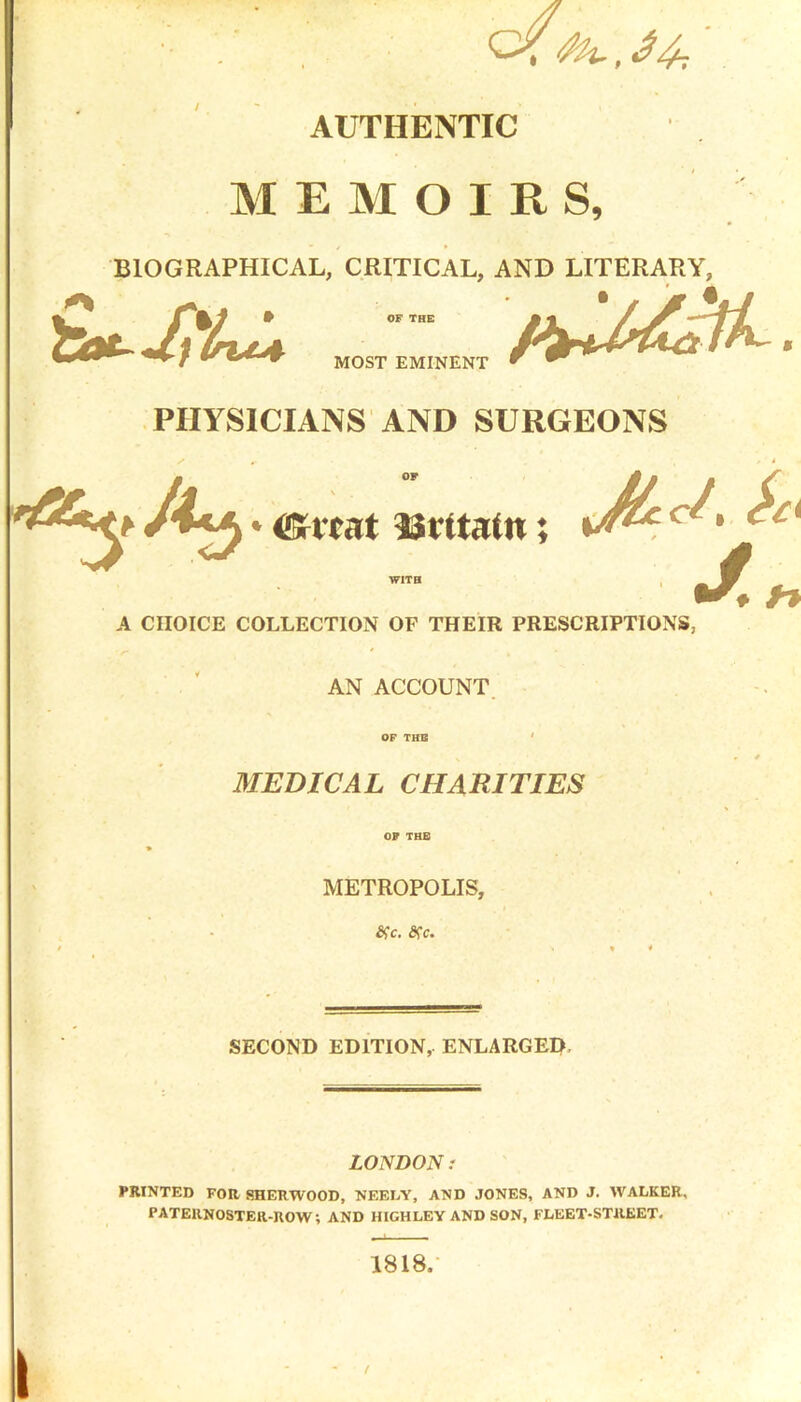 c/ : rfh.,34-. AUTHENTIC MEMOIRS, BIOGRAPHICAL, CRITICAL, AND LITERARY, MOST EMINENT PHYSICIANS AND SURGEONS m OF * <SHcat 33 if tain . ^cd, $£i •/ o A CHOICE COLLECTION OF THEIR PRESCRIPTIONS, AN ACCOUNT OF THE MEDICAL CHARITIES OP THE METROPOLIS, c. ftc. SECOND EDITION, ENLARGED LONDON: PRINTED FOR SHERWOOD, NEELY, AND JONES, AND J. WALKER, PATERNOSTER-ROW; AND HIGHLEY AND SON, FLEET-STREET. 1818.