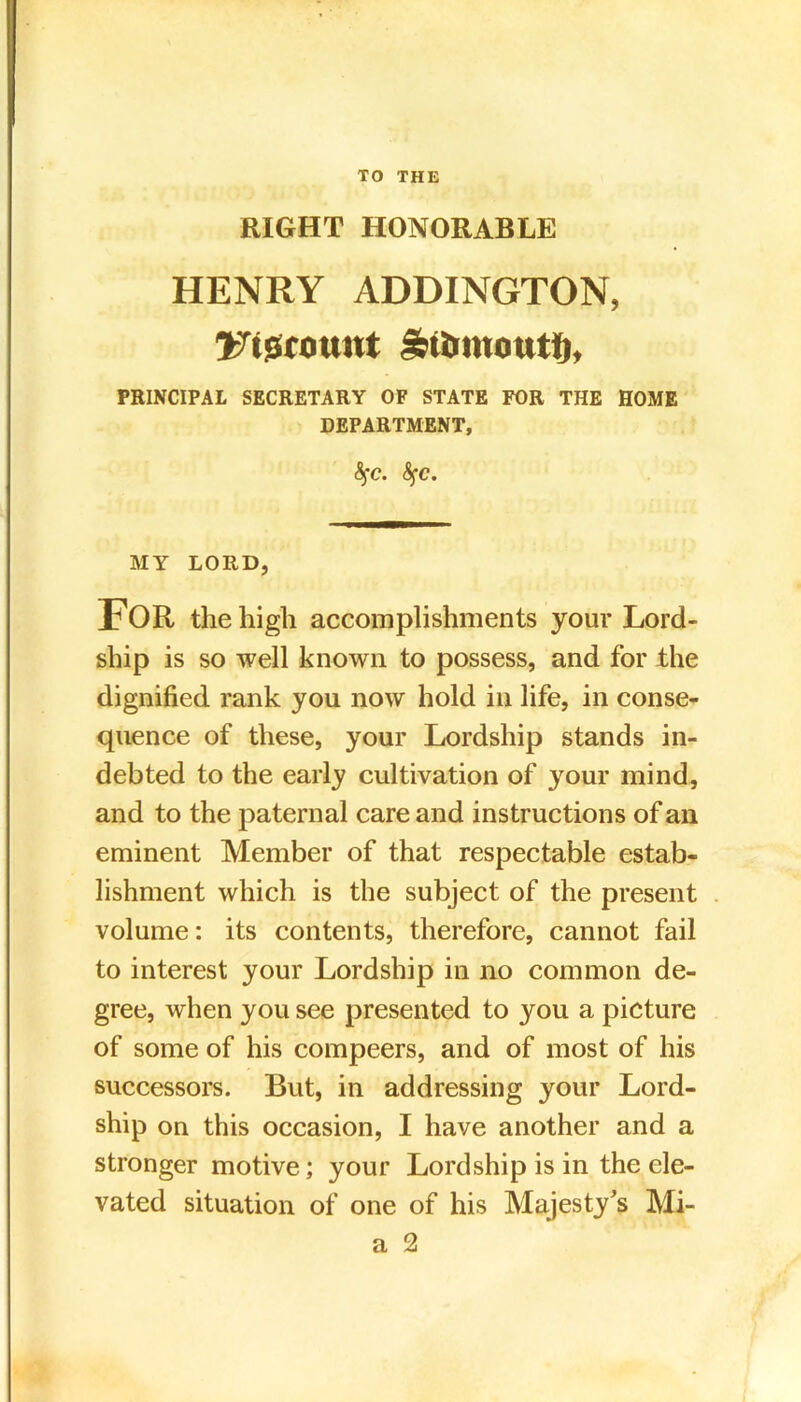 RIGHT HONORABLE HENRY ADDINGTON, JTtecount SbiUmoutfi, PRINCIPAL SECRETARY OF STATE FOR THE HOME DEPARTMENT, <Sfc. <Sfc. MY LORD, FOR the high accomplishments your Lord- ship is so well known to possess, and for the dignified rank you now hold in life, in conse- quence of these, your Lordship stands in- debted to the early cultivation of your mind, and to the paternal care and instructions of an eminent Member of that respectable estab- lishment which is the subject of the present volume: its contents, therefore, cannot fail to interest your Lordship in no common de- gree, when you see presented to you a picture of some of his compeers, and of most of his successors. But, in addressing your Lord- ship on this occasion, I have another and a stronger motive; your Lordship is in the ele- vated situation of one of his Majesty’s Mi-