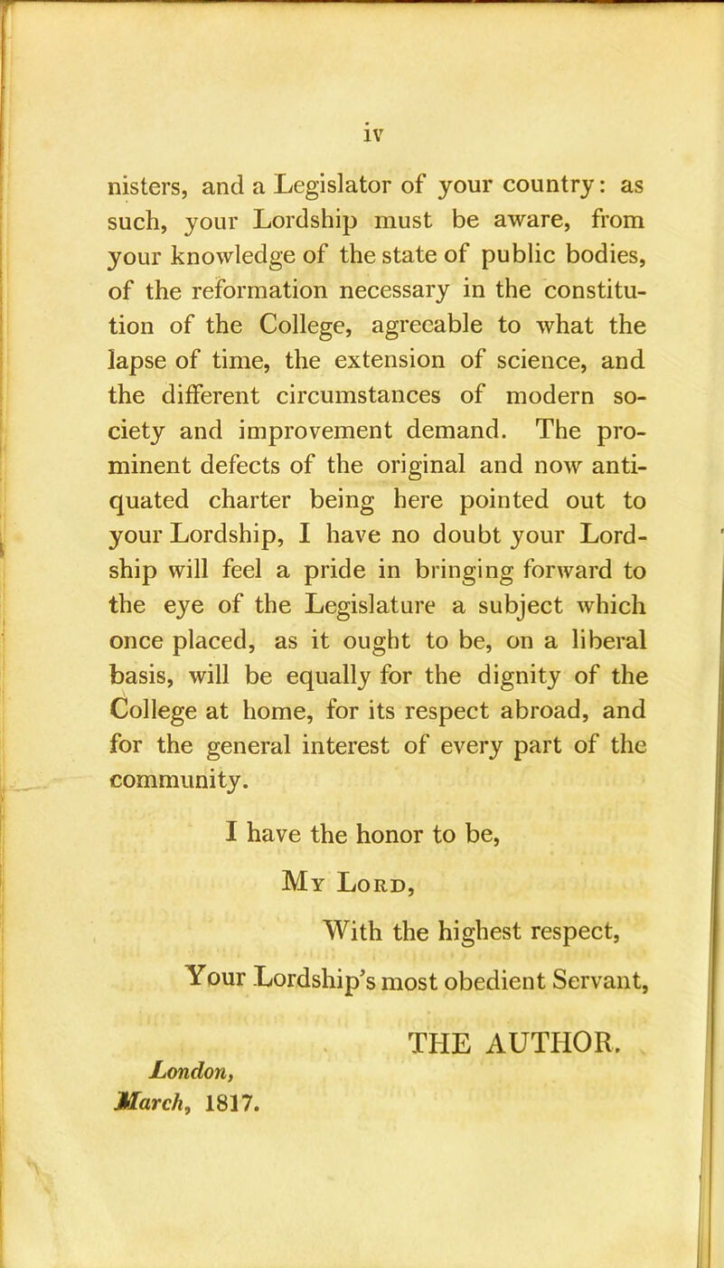 nisters, and a Legislator of your country: as such, your Lordship must be aware, from your knowledge of the state of public bodies, of the reformation necessary in the constitu- tion of the College, agreeable to what the lapse of time, the extension of science, and the different circumstances of modern so- ciety and improvement demand. The pro- minent defects of the original and now anti- quated charter being here pointed out to your Lordship, I have no doubt your Lord- ship will feel a pride in bringing forward to the eye of the Legislature a subject which once placed, as it ought to be, on a liberal basis, will be equally for the dignity of the College at home, for its respect abroad, and for the general interest of every part of the community. I have the honor to be, My Lord, With the highest respect, Your Lordship's most obedient Servant, London, March, 1817. THE AUTHOR