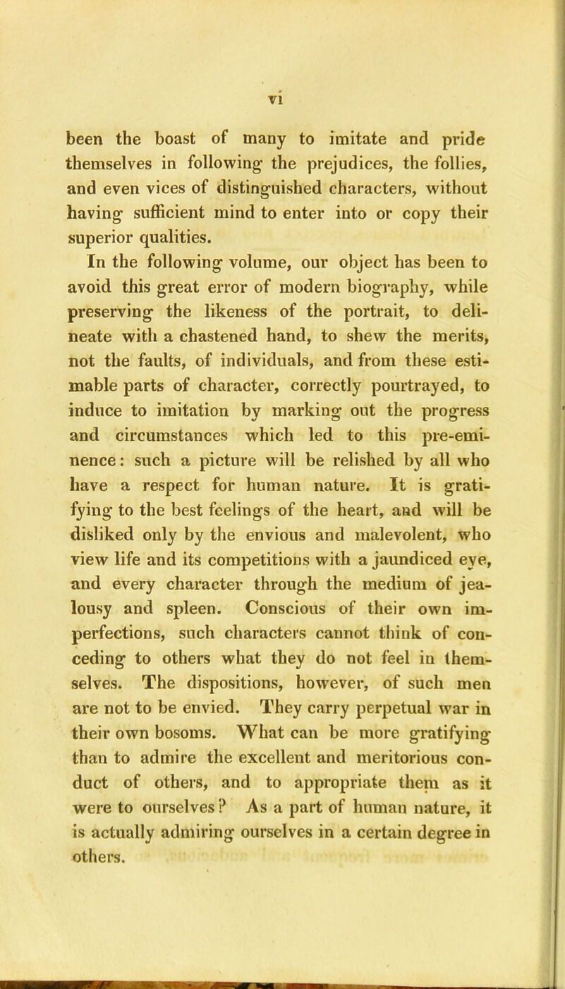 been the boast of many to imitate and pride themselves in following the prejudices, the follies, and even vices of distinguished characters, without having sufficient mind to enter into or copy their superior qualities. In the following volume, our object has been to avoid this great error of modern biography, while preserving the likeness of the portrait, to deli- neate with a chastened hand, to shew the merits, not the faults, of individuals, and from these esti- mable parts of character, correctly pourtrayed, to induce to imitation by marking out the progress and circumstances which led to this pre-emi- nence : such a picture will be relished by all who have a respect for human nature. It is grati- fying to the best feelings of the heart, and will be disliked only by the envious and malevolent, who view life and its competitions with a jaundiced eye, and every character through the medium of jea- lousy and spleen. Conscious of their own im- perfections, such characters cannot think of con- ceding to others what they do not feel in them- selves. The dispositions, however, of such men are not to be envied. They carry perpetual war in their own bosoms. What can be more gratifying than to admire the excellent and meritorious con- duct of others, and to appropriate theni as it were to ourselves ? Asa part of human nature, it is actually admiring ourselves in a certain degree in others.